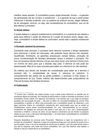 7
interferir nessa decisão. O contraditório possui dupla dimensão: formal — é garantia
de participação (de ser ouvido); e substancial — é a garantia de que a parte possa
influenciar a decisão proferida, com os poderes de produzir provas, alegar defesas,
de ter advogado, recorrer, ou seja, são conseqüências do contraditório, que vai de
fato efetivar o processo1
.
b) Ampla defesa.
A ampla defesa é o aspecto substancial do contraditório, é o arsenal de que dispõe a
parte para efetivar o poder de influencia (é o poder de produzir prova, alegar, etc).
Hoje, contraditório e ampla defesa se confundem, sendo esta o aspecto substancial
daquele.
c) Duração razoável do processo.
Consoante esse princípio, o processo deve demorar somente o tempo necessário
para solucionar o direito em discussão, não podendo haver demora não razoável,
injustificada. Entretanto, as garantias processuais (ampla defesa, produção de
prova, fundamentação de decisão) demandam tempo e atrasam o processo. Por
isso um processo devido demora e tb por isso deve haver uma demora mínima (com
um mínimo de atos) para que a decisão seja justa. A demora só não pode ser
desarrazoada. Mas só no caso concreto para saber se a demora é ou não razoável.
Os critérios que devem ser levados em consideração para saber se a demora é
razoável são: 1- complexidade da causa; 2- estrutura do judiciário; 3-
comportamento das partes (se as partes protelam, o processo é mais longo); 4-
comportamento do juiz. Esses critérios são desenvolvidos pela jurisprudência do
Tribunal Europeu dos Direitos Humanos.
d) Publicidade.
1
É preciso que a decisão não esteja tomada e que a parte possa influenciar na decisão que só
acontecerá depois da instrução. Se a decisão já está tomada e a parte é chamada ao processo, só há
contraditório formal, tolhido. Em algumas circunstancia, a lei permite que o juiz traga ao processo
questões sem provocação da parte — são atos ex officio. Ex: inconstitucionalidade de uma lei. Para
compatibilizar a decisão ex officio (não provocada) com o contraditório (poder de influência), o juiz
deve (conforme diretriz do contraditório substancial) abrir oportunidade para que as partes se
manifestassem acerca dessa inconstitucionalidade. Ex: uma “intempestividade de um recurso”,
inicialmente não alegada por nenhuma das partes e nem pelo juiz a quo, que o desembargador
reconhece e indefere o recurso de ofício; só que depois é observado que era feriado na pequena
cidade do juízo a quo e não havia intempestividade — se fosse dada a possibilidade do contraditório
essa situação seria evitada.
Pergunta dissertativa de concurso para Procurador: “Relacione a regra da congruência com o
principio do contraditório”. Resposta: a regra da congruência exige que o juiz decida de acordo com o
que foi pedido; como o réu só se manifesta de acordo que foi pedido, o juiz não pode decidir sobre o
que não foi requerido, pois neste não houve contraditório. Se o juiz não observar esse detalhe, a
decisão é nula por inobservância ao contraditório.
 