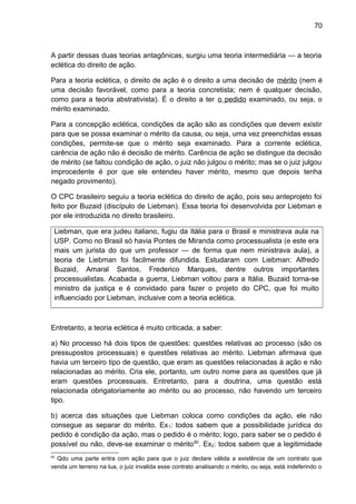 70
A partir dessas duas teorias antagônicas, surgiu uma teoria intermediária — a teoria
eclética do direito de ação.
Para a teoria eclética, o direito de ação é o direito a uma decisão de mérito (nem é
uma decisão favorável, como para a teoria concretista; nem é qualquer decisão,
como para a teoria abstrativista). É o direito a ter o pedido examinado, ou seja, o
mérito examinado.
Para a concepção eclética, condições da ação são as condições que devem existir
para que se possa examinar o mérito da causa, ou seja, uma vez preenchidas essas
condições, permite-se que o mérito seja examinado. Para a corrente eclética,
carência de ação não é decisão de mérito. Carência de ação se distingue da decisão
de mérito (se faltou condição de ação, o juiz não julgou o mérito; mas se o juiz julgou
improcedente é por que ele entendeu haver mérito, mesmo que depois tenha
negado provimento).
O CPC brasileiro seguiu a teoria eclética do direito de ação, pois seu anteprojeto foi
feito por Buzaid (discípulo de Liebman). Essa teoria foi desenvolvida por Liebman e
por ele introduzida no direito brasileiro.
Liebman, que era judeu italiano, fugiu da Itália para o Brasil e ministrava aula na
USP. Como no Brasil só havia Pontes de Miranda como processualista (e este era
mais um jurista do que um professor — de forma que nem ministrava aula), a
teoria de Liebman foi facilmente difundida. Estudaram com Liebman: Alfredo
Buzaid, Amaral Santos, Frederico Marques, dentre outros importantes
processualistas. Acabada a guerra, Liebman voltou para a Itália. Buzaid torna-se
ministro da justiça e é convidado para fazer o projeto do CPC, que foi muito
influenciado por Liebman, inclusive com a teoria eclética.
Entretanto, a teoria eclética é muito criticada, a saber:
a) No processo há dois tipos de questões: questões relativas ao processo (são os
pressupostos processuais) e questões relativas ao mérito. Liebman afirmava que
havia um terceiro tipo de questão, que eram as questões relacionadas à ação e não
relacionadas ao mérito. Cria ele, portanto, um outro nome para as questões que já
eram questões processuais. Entretanto, para a doutrina, uma questão está
relacionada obrigatoriamente ao mérito ou ao processo, não havendo um terceiro
tipo.
b) acerca das situações que Liebman coloca como condições da ação, ele não
consegue as separar do mérito. Ex1: todos sabem que a possibilidade jurídica do
pedido é condição da ação, mas o pedido é o mérito; logo, para saber se o pedido é
possível ou não, deve-se examinar o mérito60
. Ex2: todos sabem que a legitimidade
60
Qdo uma parte entra com ação para que o juiz declare válida a existência de um contrato que
venda um terreno na lua, o juiz invalida esse contrato analisando o mérito, ou seja, está indeferindo o
 
