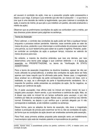 71
ad causam é condição da ação; mas se o possuidor propõe ação possessória e
depois o juiz nega, é porque o juiz entende que ele não é possuidor — o que leva a
crer que é uma decisão de mérito (a legitimidade, que para Liebman é condição da
ação, é exame de mérito, já que qdo o juiz indefere um pedido, ele está analisando o
mérito da ação).
Observar que as preliminares (condições da ação) se confundem com o mérito, por
isso diversos juízes deixam para julgá-las na sentença.
Teoria da Asserção:
Para Liebman, o controle das condições da ação pode ser feito a qualquer tempo
enquanto o processo estiver pendente. Ademais, esse controle pode se valer de
meios de prova, podendo o juiz interromper a continuidade do processo para fazer
uma perícia, ou ouvir testemunha para saber se a parte é legítima. Portanto, pode-
se controlar as condições da ação a qualquer tempo, inclusive se valendo de
meios de prova para isso.
No entanto, a maioria da doutrina entendeu que isso era demais, por isso
desenvolveu uma teoria pata mitigar o que Liebman defendia — é a teoria da
asserção, ou PROSPETTAZIONE, ou teoria da “Verificação IN STATU
ASSERTIONIS”.
Para a teoria da asserção (majoritária na doutrina brasileira, apesar de não ser
muito utilizada na jurisprudência), a análise das condições da ação deve ser feita
apenas com base naquilo que foi afirmado pela parte. Nesse caso, o magistrado
deve analisar se a afirmação da parte corresponde, ao menos em tese, com a
realidade, ou seja, se a afirmação da parte é hipoteticamente verdadeira. Se a
resposta for positiva, estão presentes as condições da ação. Se for negativa, se
extingue por carência da ação.
Ex: A pede usucapião, mas afirma está no imóvel em tempo menor do que o
exigido para usucapir. Assim sendo, o juiz reconhece a carência de ação. Mas, se
A disser que está no imóvel há um tempo suficiente para usucapir, o juiz não
indefere por falta de condições da ação. Nesse caso, a ação continua seu trâmite
normal. Entretanto, se depois o juiz verifica que o período alegado por A não
corresponde à realidade, ai ele indefere o pedido na sentença.
Dessa forma, para os adeptos da teoria da asserção, não deve o magistrado
realizar a produção de provas para examinar se há ou não as condições da ação,
de forma que as condições da ação devem ser analisadas somente pela asserção.
Para Fred, essa primeira análise proposta pela asserção seria um indeferimento
macroscópico (qdo está de imediato patente a improcedência do pedido).
pedido. Apesar disso, a possibilidade jurídica do pedido, conforme o CPC, é tratada como uma
condição da ação.
 
