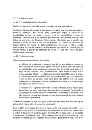 72
5.2. Condições da ação.
→ 5.2.1. Possibilidade jurídica do pedido.
Pedido juridicamente possível é aquele que pode, em tese, ser acolhido.
No Brasil, Cândido Dinamarco é liebmaniano convicto (por isso ele não adota a
teoria da asserção). Em virtude disso, Dinamarco propôs a expansão da
possibilidade jurídica do pedido, criando o termo “possibilidade jurídica da
demanda”. Para ele, não é só o pedido que deve ser juridicamente possível, mas
todos os elementos da demanda. Assim sendo, não basta que o pedido seja
possível, a causa de pedir tb tem que ser possível (Ex1: pedido de usucapião de
imóvel público tem causa de pedir juridicamente impossível e não o pedido
juridicamente impossível, já que o pedido perante a jurisdição é possível; Ex2: da
mesma forma, o pedido de cobrança de dívida de jogo tem causa de pedir
juridicamente impossível).
→ 5.2.2. Interesse de agir.
O interesse de agir possui duas dimensões:
a) Utilidade – é preciso que o processo seja útil, ou seja, ele deve resultar em
uma utilidade, um proveito, para a parte. Daí é que surge a perda do objeto de
um pedido (Ex1: uma pessoa que consegue liminar no MS para fazer a 2ª
etapa de um concurso, mas, posteriormente, perde nesta 2ª etapa que a
liminar autorizou a fazer — o julgamento do mérito desse MS perdeu o objeto,
já que o candidato foi eliminado; Ex2: processo de execução que pede para
vender os bens do devedor, mas cujos bens não cobrem nem as custas
processuais — nesse caso, não há utilidade no processo, já que não haverá
mais bens para cobrir a dívida).
b) Necessidade – é preciso demonstrar não só a utilidade, mas a necessidade
do processo, ou seja, o processo deve ser útil e necessário. Ex: Se A for a
juízo propor ação sem nenhuma controvérsia, o processo é desnecessário.
Não confundir necessidade da ação com as ações necessárias, pois nestas a
necessidade é presumida.
A falta de interesse de agir não gera extinção do processo. Por isso em alguns
países ele é tratado como pressuposto processual.
Para a USP, no interesse de agir deve haver ainda uma terceira dimensão — é a
adequação. Para a USP, o procedimento escolhido deve ser adequado, assim como
o pedido tb deve ser adequado ao que se pretende. Nesse caso, usa-se a expressão
“inadequação da via eleita”. Só a USP adota essa tese, de forma que nenhuma outra
doutrina a defende, já que a escolha equivocada do procedimento nada tem a ver
 
