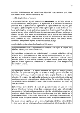 73
com falta de interesse de agir, podendo-se até corrigir o procedimento, pois, ainda
que ele seja errado, haverá interesse de agir.
→ 5.2.3. Legitimidade ad causam.
É a aptidão conferida a alguém para conduzir validamente um processo em que se
discuta determinada relação jurídica. A legitimidade é a pertinência subjetiva do
processo. Não se pode dizer que legitimidade é a possibilidade de ser parte, pois
uma pessoa pode ser parte mesmo sendo ilegítima para a causa (tanto que pode
haver parte ilegítima e esta pode alegar sua própria ilegitimidade). Para saber se é
possível que um sujeito seja legítimo ou não, deve-se relacioná-lo com aquilo que se
discute, ou seja, deve saber se uma pessoa é parte legítima para determinado
conteúdo, pois uma pessoa pode ser parte legítima em um processo e não o ser em
outro processo. Por isso, a legitimidade é sempre aferida pela relação jurídica
conflituosa. Sempre se é legítimo ou ilegítimo em face de algo.
A legitimidade, dentre outras classificações, divide-se em:
a) legitimidade exclusiva – é aquela atribuída somente a um sujeito. É a regra, pois
somente o titular pode demandar em juízo.
b) legitimidade concorrente (ou co-legitimação) – é aquela atribuída a vários
sujeitos, tendo estes legitimidade para discutir o mesmo problema em juízo. É
exceção. Ex: qualquer condômino pode defender o condomínio; qualquer credor
solidário pode ir a juízo cobrar o crédito; qualquer cidadão pode propor ação
popular. Saber legitimação concorrente é indispensável para compreender
litisconsórcio unitário.
a) legitimação ordinária – é aquela concedida ao sujeito da relação jurídica
discutida. Se quem está em juízo é o sujeito da relação jurídica discutida, há
legitimação ordinária, pois alguém está em nome próprio defendendo a própria
situação. É a regra. Na legitimação ordinária, há uma coincidência entre os
sujeitos do processo e os sujeitos da relação jurídica. Ex: se o crédito discutido é
de A (sujeito da relação jurídica) e se A cobra o crédito (sujeito do processo), há
relação ordinária.
b) legitimação extraordinária – é aquela em que alguém está em juízo em nome
próprio defendendo interesse alheio. Esta pessoa que está em juízo é o legitimado
extraordinário. Na legitimação extraordinária, não há a coincidência entre parte e o
sujeito da relação discutida. Quando um cidadão propõe uma ação popular, ele é
sujeito extraordinário, pois o direito defendido é da coletividade (interesse difuso) e
não dele. O MP, qdo pede alimentos para uma criança, é legitimado extraordinário.
Há casos em que a parte é, a um só tempo, legitimado ordinário e extraordinário
— isso ocorre qdo ele vai a juízo defender direito que tb é dele (mas não só dele).
 