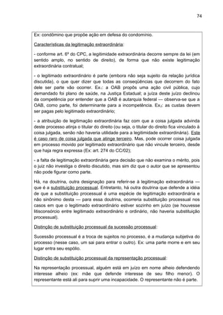 74
Ex: condômino que propõe ação em defesa do condomínio.
Características da legitimação extraordinária:
- conforme art. 6º do CPC, a legitimidade extraordinária decorre sempre da lei (em
sentido amplo, no sentido de direito), de forma que não existe legitimação
extraordinária contratual;
- o legitimado extraordinário é parte (embora não seja sujeito da relação jurídica
discutida), o que quer dizer que todas as conseqüências que decorrem do fato
dele ser parte vão ocorrer. Ex1: a OAB propôs uma ação civil pública, cujo
demandado foi plano de saúde, na Justiça Estadual; a juíza deste juízo declinou
da competência por entender que a OAB é autarquia federal — observa-se que a
OAB, como parte, foi determinante para a incompetência. Ex2: as custas devem
ser pagas pelo legitimado extraordinário;
- a atribuição de legitimação extraordinária faz com que a coisa julgada advinda
deste processo atinja o titular do direito (ou seja, o titular do direito fica vinculado à
coisa julgada, senão não haveria utilidade para a legitimidade extraordinária). Este
é caso raro de coisa julgada que atinge terceiro. Mas, pode ocorrer coisa julgada
em processo movido por legitimado extraordinário que não vincule terceiro, desde
que haja regra expressa (Ex: art. 274 do CC/02);
- a falta de legitimação extraordinária gera decisão que não examina o mérito, pois
o juiz não investiga o direito discutido, mas sim diz que o autor que se apresentou
não pode figurar como parte.
Há, na doutrina, outra designação para referir-se à legitimação extraordinária —
que é a substituição processual. Entretanto, há outra doutrina que defende a idéia
de que a substituição processual é uma espécie de legitimação extraordinária e
não sinônimo desta — para essa doutrina, ocorreria substituição processual nos
casos em que o legitimado extraordinário estiver sozinho em juízo (se houvesse
litisconsórcio entre legitimado extraordinário e ordinário, não haveria substituição
processual).
Distinção de substituição processual da sucessão processual:
Sucessão processual é a troca de sujeitos no processo, é a mudança subjetiva do
processo (nesse caso, um sai para entrar o outro). Ex: uma parte morre e em seu
lugar entra seu espólio.
Distinção de substituição processual da representação processual:
Na representação processual, alguém está em juízo em nome alheio defendendo
interesse alheio (ex: mãe que defende interesse de seu filho menor). O
representante está ali para suprir uma incapacidade. O representante não é parte.
 