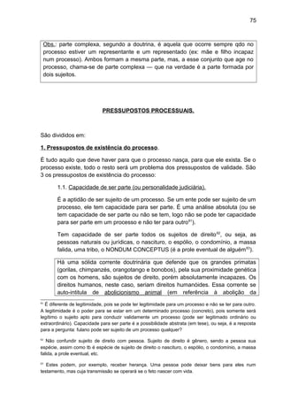 75
Obs.: parte complexa, segundo a doutrina, é aquela que ocorre sempre qdo no
processo estiver um representante e um representado (ex: mãe e filho incapaz
num processo). Ambos formam a mesma parte, mas, a esse conjunto que age no
processo, chama-se de parte complexa — que na verdade é a parte formada por
dois sujeitos.
PRESSUPOSTOS PROCESSUAIS.
São divididos em:
1. Pressupostos de existência do processo.
É tudo aquilo que deve haver para que o processo nasça, para que ele exista. Se o
processo existe, todo o resto será um problema dos pressupostos de validade. São
3 os pressupostos de existência do processo:
1.1. Capacidade de ser parte (ou personalidade judiciária).
É a aptidão de ser sujeito de um processo. Se um ente pode ser sujeito de um
processo, ele tem capacidade para ser parte. É uma análise absoluta (ou se
tem capacidade de ser parte ou não se tem, logo não se pode ter capacidade
para ser parte em um processo e não ter para outro61
).
Tem capacidade de ser parte todos os sujeitos de direito62
, ou seja, as
pessoas naturais ou jurídicas, o nascituro, o espólio, o condomínio, a massa
falida, uma tribo, o NONDUM CONCEPTUS (é a prole eventual de alguém63
).
Há uma sólida corrente doutrinária que defende que os grandes primatas
(gorilas, chimpanzés, orangotango e bonobos), pela sua proximidade genética
com os homens, são sujeitos de direito, porém absolutamente incapazes. Os
direitos humanos, neste caso, seriam direitos humanóides. Essa corrente se
auto-intitula de abolicionismo animal (em referência à abolição da
61
É diferente de legitimidade, pois se pode ter legitimidade para um processo e não se ter para outro.
A legitimidade é o poder para se estar em um determinado processo (concreto), pois somente será
legítimo o sujeito apto para conduzir validamente um processo (pode ser legitimado ordinário ou
extraordinário). Capacidade para ser parte é a possibilidade abstrata (em tese), ou seja, é a resposta
para a pergunta: fulano pode ser sujeito de um processo qualquer?
62
Não confundir sujeito de direito com pessoa. Sujeito de direito é gênero, sendo a pessoa sua
espécie, assim como tb é espécie de sujeito de direito o nascituro, o espólio, o condomínio, a massa
falida, a prole eventual, etc.
63
Estes podem, por exemplo, receber herança. Uma pessoa pode deixar bens para eles num
testamento, mas cuja transmissão se operará se o feto nascer com vida.
 