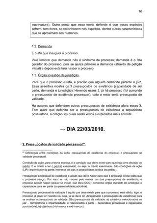 76
escravatura). Outro ponto que essa teoria defende é que essas espécies
sofrem, tem dores, se reconhecem nos espelhos, dentre outras características
que os aproximam aos humanos.
1.2. Demanda.
É o ato que inaugura o processo.
Vale lembrar que demanda não é sinônimo de processo; demanda é o fato
gerador do processo, pois se ajuíza primeiro a demanda (através da petição
inicial) e depois esta fará nascer o processo.
1.3. Órgão investido de jurisdição.
Para que o processo exista, é preciso que alguém demande perante o juiz.
Essa assertiva mostra os 3 pressupostos de existência (capacidade de ser
parte, demanda e jurisdição). Havendo esses 3, já há processo (foi cumprido
o pressuposto de existência processual); todo o resto seria pressuposto de
validade.
Há autores que defendem outros pressupostos de existência afora esses 3.
Tem autor que defende ser a pressupostos de existência a capacidade
postulatória, a citação, os quais serão vistos e explicados mais à frente.
→ DIA 22/03/2010.
2. Pressupostos de validade processual64
.
64
Diferenças entre condições da ação, pressuposto de existência do processo e pressuposto de
validade processual:
Condição da ação, para a teoria eclética, é a condição que deve existir para que haja uma decisão de
mérito. É o direito a ter o pedido examinado, ou seja, o mérito examinado. São condições da ação
(LIP): legitimidade da parte; interesse de agir; e possibilidade jurídica do pedido.
Pressuposto processual de existência é aquilo que deve haver para que o processo exista (para que
o processo nasça). Por isso, se não houver pelo menos um dos pressupostos de existência, o
processo sequer nasce (sequer se inicia). São eles (DOC): demanda; órgão investido de jurisdição; e
capacidade para ser parte (ou personalidade judiciária).
Pressuposto processual de validade é aquilo que deve existir para que o processo seja válido; logo, o
processo já deve ter nascido (ou seja, já se deve ter ultrapassado o pressuposto de existência) para
se analisar o pressuposto de validade. São pressupostos de validade: a) subjetivos (relacionados ao
juiz – competência e imparcialidade; e relacionados à parte – capacidade processual e capacidade
postulatória); b) objetivos (intrínsecos e extrínsecos).
 