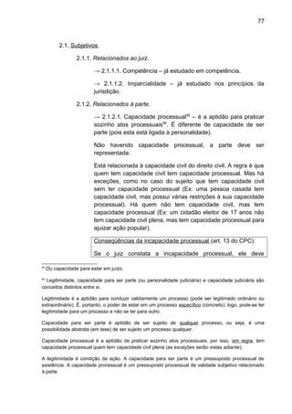 77
2.1. Subjetivos.
2.1.1. Relacionados ao juiz.
→ 2.1.1.1. Competência – já estudado em competência.
→ 2.1.1.2. Imparcialidade – já estudado nos princípios da
jurisdição.
2.1.2. Relacionados à parte.
→ 2.1.2.1. Capacidade processual65
– é a aptidão para praticar
sozinho atos processuais66
. É diferente de capacidade de ser
parte (pois esta está ligada à personalidade).
Não havendo capacidade processual, a parte deve ser
representada.
Está relacionada à capacidade civil do direito civil. A regra é que
quem tem capacidade civil tem capacidade processual. Mas há
exceções, como no caso do sujeito que tem capacidade civil
sem ter capacidade processual (Ex: uma pessoa casada tem
capacidade civil, mas possui várias restrições à sua capacidade
processual). Há quem não tem capacidade civil, mas tem
capacidade processual (Ex: um cidadão eleitor de 17 anos não
tem capacidade civil plena, mas tem capacidade processual para
ajuizar ação popular).
Conseqüências da incapacidade processual (art. 13 do CPC):
Se o juiz constata a incapacidade processual, ele deve
65
Ou capacidade para estar em juízo.
66
Legitimidade, capacidade para ser parte (ou personalidade judiciária) e capacidade judiciária são
conceitos distintos entre si.
Legitimidade é a aptidão para conduzir validamente um processo (pode ser legitimado ordinário ou
extraordinário). É, portanto, o poder de estar em um processo específico (concreto); logo, pode-se ter
legitimidade para um processo e não se ter para outro.
Capacidade para ser parte é aptidão de ser sujeito de qualquer processo, ou seja, é uma
possibilidade abstrata (em tese) de ser sujeito um processo qualquer.
Capacidade processual é a aptidão de praticar sozinho atos processuais, por isso, em regra, tem
capacidade processual quem tem capacidade civil plena (as exceções serão vistas adiante).
A legitimidade é condição da ação. A capacidade para ser parte é um pressuposto processual de
existência. A capacidade processual é um pressuposto processual de validade subjetivo relacionado
à parte.
 