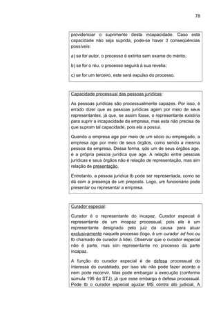 78
providenciar o suprimento desta incapacidade. Caso esta
capacidade não seja suprida, pode-se haver 3 conseqüências
possíveis:
a) se for autor, o processo é extinto sem exame do mérito;
b) se for o réu, o processo seguirá à sua revelia;
c) se for um terceiro, este será expulso do processo.
Capacidade processual das pessoas jurídicas:
As pessoas jurídicas são processualmente capazes. Por isso, é
errado dizer que as pessoas jurídicas agem por meio de seus
representantes, já que, se assim fosse, o representante existiria
para suprir a incapacidade da empresa, mas esta não precisa de
que supram tal capacidade, pois ela a possui.
Quando a empresa age por meio de um sócio ou empregado, a
empresa age por meio de seus órgãos, como sendo a mesma
pessoa da empresa. Dessa forma, qdo um de seus órgãos age,
é a própria pessoa jurídica que age. A relação entre pessoas
jurídicas e seus órgãos não é relação de representação, mas sim
relação de presentação.
Entretanto, a pessoa jurídica tb pode ser representada, como se
dá com a presença de um preposto. Logo, um funcionário pode
presentar ou representar a empresa.
Curador especial:
Curador é o representante do incapaz. Curador especial é
representante de um incapaz processual, pois ele é um
representante designado pelo juiz da causa para atuar
exclusivamente naquele processo (logo, é um curador ad hoc ou
tb chamado de curador à lide). Observar que o curador especial
não é parte, mas sim representante no processo da parte
incapaz.
A função do curador especial é de defesa processual do
interesse do curatelado, por isso ele não pode fazer acordo e
nem pode reconvir. Mas pode embargar a execução (conforme
súmula 196 do STJ), já que esse embargo é defesa processual.
Pode tb o curador especial ajuizar MS contra ato judicial. A
 