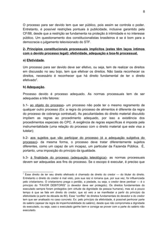 8
O processo para ser devido tem que ser público, pois assim se controla o poder.
Entretanto, é possível restrições pontuais à publicidade, inclusive garantido pela
CF/88, desde que a restrição se fundamenta na proteção à intimidade e no interesse
público. Um questionamento dos constitucionalistas brasileiros é se é bom para a
democracia o julgamento televisionado do STF.
2- Princípios constitucionais processuais implícitos (estes têm laços íntimos
com o devido processo legal): efetividade, adequação e boa-fé processual.
a) Efetividade.
Um processo para ser devido deve ser efetivo, ou seja, tem de realizar os direitos
em discussão no seu bojo, tem que efetivar os direitos. Não basta reconhecer os
direitos, necessário é reconhecer que há direito fundamental de ter o direito
efetivado2
.
b) Adequação.
Processo devido é processo adequado. As normas processuais tem de ser
adequadas a três fatores:
b.1- ao objeto do processo- um processo não pode ter o mesmo regramento de
qualquer outro processo (Ex: a regra do processo de alimentos é diferente da regra
do processo de cobrança contratual). As peculiaridades do direito material discutido
impõem as regras ao procedimento adequado, por isso a existência dos
procedimentos especiais do CPC. A exigência de regras específicas é imposta pela
instrumentalidade (uma relação do processo com o direito material que este visa a
tutelar);
b.2- aos sujeitos que vão participar do processo (é a adequação subjetiva do
processo)- da mesma forma, o processo deve tratar diferentemente sujeitos
diferentes, como um capaz de um incapaz, um particular da Fazenda Pública. É,
portanto, uma imposição do princípio da igualdade.
b.3- à finalidade do processo (adequação teleológica)- as normas processuais
devem ser adequadas aos fins do processo. Se o escopo é executar, é preciso que
2
Esse direito de ter seu direito efetivado é chamado de direito do credor — do titular do direito.
Entretanto o direito do credor é mal visto, pois sua raiz é romana que, por sua vez, foi influenciada
pelo cristianismo. O cristianismo prega o perdão, a piedade, ou seja, o credor deve perdoar — é o
princípio do “FAVOR DEBITORIS” (o devedor deve ser protegido). Os direitos fundamentais do
executado sempre foram protegidos (em virtude da dignidade da pessoa humana), mas só a pouco
tempo é que se fala em direito do credor, que só veio a se manifestar a partir do princípio da
efetividade (a partir da década de 80). Esse “conflito” de direitos fundamentais do devedor e do credor
tem que ser analisado no caso concreto. Ex: pelo princípio da efetividade, é possível penhorar parte
do salário (apesar da regra de impenhorabilidade do salário), desde que não comprometa a dignidade
do executado, ou seja, caso o executado ganhe bem e consiga se prover com a parte do salário não
executado.
 