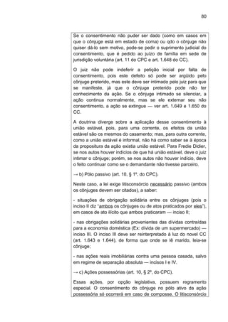 80
Se o consentimento não puder ser dado (como em casos em
que o cônjuge está em estado de coma) ou qdo o cônjuge não
quiser dá-lo sem motivo, pode-se pedir o suprimento judicial do
consentimento, que é pedido ao juízo de família em sede de
jurisdição voluntária (art. 11 do CPC e art. 1.648 do CC).
O juiz não pode indeferir a petição inicial por falta de
consentimento, pois este defeito só pode ser argüido pelo
cônjuge preterido, mas este deve ser intimado pelo juiz para que
se manifeste, já que o cônjuge preterido pode não ter
conhecimento da ação. Se o cônjuge intimado se silenciar, a
ação continua normalmente, mas se ele externar seu não
consentimento, a ação se extingue — ver art. 1.649 e 1.650 do
CC.
A doutrina diverge sobre a aplicação desse consentimento à
união estável, pois, para uma corrente, os efeitos da união
estável são os mesmos do casamento; mas, para outra corrente,
como a união estável é informal, não há como saber se à época
da propositura da ação existia união estável. Para Fredie Didier,
se nos autos houver indícios de que há união estável, deve o juiz
intimar o cônjuge; porém, se nos autos não houver indício, deve
o feito continuar como se o demandante não tivesse parceiro.
→ b) Pólo passivo (art. 10, § 1º, do CPC).
Neste caso, a lei exige litisconsórcio necessário passivo (ambos
os cônjuges devem ser citados), a saber:
- situações de obrigação solidária entre os cônjuges (pois o
inciso II diz “ambos os cônjuges ou de atos praticados por eles”),
em casos de ato ilícito que ambos praticaram — inciso II;
- nas obrigações solidárias provenientes das dívidas contraídas
para a economia doméstica (Ex: dívida de um supermercado) —
inciso III. O inciso III deve ser reinterpretado à luz do novel CC
(art. 1.643 e 1.644), de forma que onde se lê marido, leia-se
cônjuge;
- nas ações reais imobiliárias contra uma pessoa casada, salvo
em regime de separação absoluta — incisos I e IV.
→ c) Ações possessórias (art. 10, § 2º, do CPC).
Essas ações, por opção legislativa, possuem regramento
especial. O consentimento do cônjuge no pólo ativo da ação
possessória só ocorrerá em caso de composse. O litisconsórcio
 
