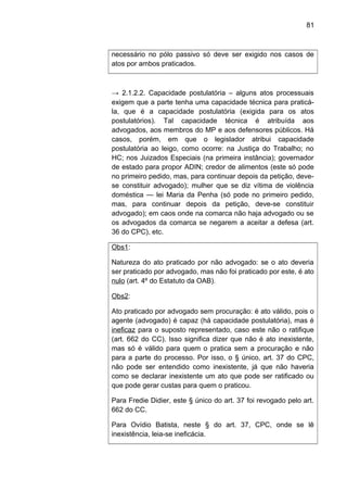81
necessário no pólo passivo só deve ser exigido nos casos de
atos por ambos praticados.
→ 2.1.2.2. Capacidade postulatória – alguns atos processuais
exigem que a parte tenha uma capacidade técnica para praticá-
la, que é a capacidade postulatória (exigida para os atos
postulatórios). Tal capacidade técnica é atribuída aos
advogados, aos membros do MP e aos defensores públicos. Há
casos, porém, em que o legislador atribui capacidade
postulatória ao leigo, como ocorre: na Justiça do Trabalho; no
HC; nos Juizados Especiais (na primeira instância); governador
de estado para propor ADIN; credor de alimentos (este só pode
no primeiro pedido, mas, para continuar depois da petição, deve-
se constituir advogado); mulher que se diz vítima de violência
doméstica — lei Maria da Penha (só pode no primeiro pedido,
mas, para continuar depois da petição, deve-se constituir
advogado); em caos onde na comarca não haja advogado ou se
os advogados da comarca se negarem a aceitar a defesa (art.
36 do CPC), etc.
Obs1:
Natureza do ato praticado por não advogado: se o ato deveria
ser praticado por advogado, mas não foi praticado por este, é ato
nulo (art. 4º do Estatuto da OAB).
Obs2:
Ato praticado por advogado sem procuração: é ato válido, pois o
agente (advogado) é capaz (há capacidade postulatória), mas é
ineficaz para o suposto representado, caso este não o ratifique
(art. 662 do CC). Isso significa dizer que não é ato inexistente,
mas só é válido para quem o pratica sem a procuração e não
para a parte do processo. Por isso, o § único, art. 37 do CPC,
não pode ser entendido como inexistente, já que não haveria
como se declarar inexistente um ato que pode ser ratificado ou
que pode gerar custas para quem o praticou.
Para Fredie Didier, este § único do art. 37 foi revogado pelo art.
662 do CC.
Para Ovídio Batista, neste § do art. 37, CPC, onde se lê
inexistência, leia-se ineficácia.
 