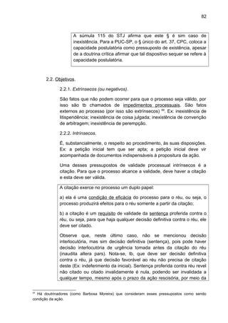 82
A súmula 115 do STJ afirma que este § é sim caso de
inexistência. Para a PUC-SP, o § único do art. 37, CPC, coloca a
capacidade postulatória como pressuposto de existência, apesar
de a doutrina crítica afirmar que tal dispositivo sequer se refere à
capacidade postulatória.
2.2. Objetivos.
2.2.1. Extrínsecos (ou negativos).
São fatos que não podem ocorrer para que o processo seja válido, por
isso são tb chamados de impedimentos processuais. São fatos
externos ao processo (por isso são extrínsecos) 69
. Ex: inexistência de
litispendência; inexistência de coisa julgada; inexistência de convenção
de arbitragem; inexistência de perempção.
2.2.2. Intrínsecos.
É, substancialmente, o respeito ao procedimento, às suas disposições.
Ex: a petição inicial tem que ser apta; a petição inicial deve vir
acompanhada de documentos indispensáveis à propositura da ação.
Uma desses pressupostos de validade processual intrínsecos é a
citação. Para que o processo alcance a validade, deve haver a citação
e esta deve ser válida.
A citação exerce no processo um duplo papel:
a) ela é uma condição de eficácia do processo para o réu, ou seja, o
processo produzirá efeitos para o réu somente a partir da citação;
b) a citação é um requisito de validade da sentença proferida contra o
réu, ou seja, para que haja qualquer decisão definitiva contra o réu, ele
deve ser citado.
Observe que, neste último caso, não se mencionou decisão
interlocutória, mas sim decisão definitiva (sentença), pois pode haver
decisão interlocutória de urgência tomada antes da citação do réu
(inaudita altera pars). Nota-se, tb, que deve ser decisão definitiva
contra o réu, já que decisão favorável ao réu não precisa de citação
deste (Ex: indeferimento da inicial). Sentença proferida contra réu revel
não citado ou citado invalidamente é nula, podendo ser invalidada a
qualquer tempo, mesmo após o prazo da ação rescisória, por meio da
69
Há doutrinadores (como Barbosa Moreira) que consideram esses pressupostos como sendo
condição da ação.
 
