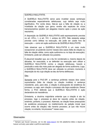 83
QUERELA NULLITATIS.
A QUERELA NULLITATIS serve para invalidar essas sentenças
consideradas especialmente defeituosas, cujo defeito seja muito
significativo. Por conta disso, fala-se que a falta de citação ou a
invalidade de citação que gerou revelia são espécies de vícios
transrescisórios (podem ser alegados mesmo após o prazo da ação
rescisória).
A disposição da QUERELA NULLITATIS está expressamente prevista
no art. 475-L, I, e art. 741, I, ambos do CPC. Não obstante esteja
prevista como defesa na execução, ela pode ser usada fora da
execução — como em ação autônoma de QUERELA NULLITATIS.
Vale observar que a QUERELA NULLITATIS é um meio muito
excepcional, só podendo ocorrer nesses dois casos (falta de citação ou
falta de citação válida, como ação autônoma ou no bojo da execução).
Entretanto, pode ser utilizada nos juizados.
É plausível ressaltar que, se o réu for condenado e, mesmo depois de
décadas, for executado, e se defender na execução sem utilizar a
QUERELA NULLITATIS contra a citação defeituosa, haverá a
preclusão e esta não mais pode ser alegada de forma autônoma. Logo,
a QUERELA NULLITATIS deve ser utilizada no primeiro momento à
disposição do réu cuja citação se deu de forma defeituosa.
Obs.:
Somente para a PUC-SP, a sentença proferida nesses dois casos
supracitados (falta de citação ou citação inválida) é sentença
inexistente, pois, para eles, a citação é pressuposto de existência do
processo, ou seja, sem citação o processo não logra existência. Dessa
forma, a PUC defende que a QUERELA NULLITATIS é ação
declaratória de inexistência.
Entretanto, a doutrina majoritária entende que a citação é ato do
processo, logo o processo já deve ter nascido antes da citação,
existindo, portanto, o processo. Ademais, se citação fosse pressuposto
de existência processual, no indeferimento da petição inicial (que
ocorre antes da citação) não haveria processo, já que não houve
citação; no entanto, há processo70
nesse caso.
Observações:
70
Sempre que houver concurso, ver no site www.cnpq.br (no link plataforma lattes e depois em
buscar currículo), para saber o perfil do examinador.
 