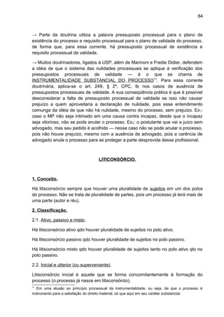 84
→ Parte da doutrina utiliza a palavra pressuposto processual para o plano de
existência do processo e requisito processual para o plano de validade do processo,
de forma que, para essa corrente, há pressuposto processual de existência e
requisito processual de validade.
→ Muitos doutrinadores, ligados à USP, além de Marinoni e Fredie Didier, defendem
a idéia de que o sistema das nulidades processuais se aplique à verificação dos
pressupostos processuais de validade — é o que se chama de
INSTRUMENTALIDADE SUBSTANCIAL DO PROCESSO71
. Para essa corrente
doutrinária, aplica-se o art. 249, § 2º, CPC, tb nos casos de ausência de
pressupostos processuais de validade. A sua conseqüência prática é que é possível
desconsiderar a falta de pressuposto processual de validade se isso não causar
prejuízo a quem aproveitaria a declaração de nulidade, pois esse entendimento
comunga da idéia de que não há nulidade, mesmo do processo, sem prejuízo. Ex1:
caso o MP não seja intimado em uma causa contra incapaz, desde que o incapaz
seja vitorioso, não se pode anular o processo. Ex2: o postulante que vai a juízo sem
advogado, mas seu pedido é acolhido — nesse caso não se pode anular o processo,
pois não houve prejuízo, mesmo com a ausência de advogado, pois a carência de
advogado anula o processo para se proteger a parte desprovida desse profissional.
LITICONSÓRCIO.
1. Conceito.
Há litisconsórcio sempre que houver uma pluralidade de sujeitos em um dos polos
do processo. Não se trata de pluralidade de partes, pois um processo já terá mais de
uma parte (autor e réu).
2. Classificação.
2.1. Ativo, passivo e misto.
Há litisconsórcio ativo qdo houver pluralidade de sujeitos no polo ativo.
Há litisconsórcio passivo qdo houver pluralidade de sujeitos no polo passivo.
Há litisconsórcio misto qdo houver pluralidade de sujeitos tanto no polo ativo qto no
polo passivo.
2.2. Inicial e ulterior (ou superveniente).
Litisconsórcio inicial é aquele que se forma concomitantemente à formação do
processo (o processo já nasce em litisconsórcio).
71
Em uma alusão ao princípio processual da instrumentalidade, ou seja, de que o processo é
instrumento para a satisfação do direito material, só que aqui em seu caráter substancial.
 