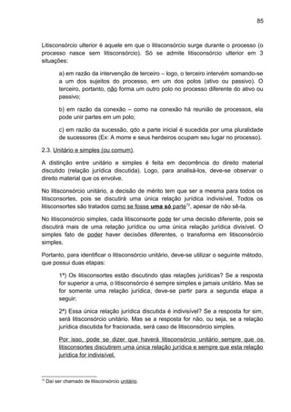 85
Litisconsórcio ulterior é aquele em que o litisconsórcio surge durante o processo (o
processo nasce sem litisconsórcio). Só se admite litisconsórcio ulterior em 3
situações:
a) em razão da intervenção de terceiro – logo, o terceiro intervém somando-se
a um dos sujeitos do processo, em um dos polos (ativo ou passivo). O
terceiro, portanto, não forma um outro polo no processo diferente do ativo ou
passivo;
b) em razão da conexão – como na conexão há reunião de processos, ela
pode unir partes em um polo;
c) em razão da sucessão, qdo a parte inicial é sucedida por uma pluralidade
de sucessores (Ex: A morre e seus herdeiros ocupam seu lugar no processo).
2.3. Unitário e simples (ou comum).
A distinção entre unitário e simples é feita em decorrência do direito material
discutido (relação jurídica discutida). Logo, para analisá-los, deve-se observar o
direito material que os envolve.
No litisconsórcio unitário, a decisão de mérito tem que ser a mesma para todos os
litisconsortes, pois se discutirá uma única relação jurídica indivisível. Todos os
litisconsortes são tratados como se fosse uma só parte72
, apesar de não sê-la.
No litisconsórcio simples, cada litisconsorte pode ter uma decisão diferente, pois se
discutirá mais de uma relação jurídica ou uma única relação jurídica divisível. O
simples fato de poder haver decisões diferentes, o transforma em litisconsórcio
simples.
Portanto, para identificar o litisconsórcio unitário, deve-se utilizar o seguinte método,
que possui duas etapas:
1ª) Os litisconsortes estão discutindo qtas relações jurídicas? Se a resposta
for superior a uma, o litisconsórcio é sempre simples e jamais unitário. Mas se
for somente uma relação jurídica, deve-se partir para a segunda etapa a
seguir;
2ª) Essa única relação jurídica discutida é indivisível? Se a resposta for sim,
será litisconsórcio unitário. Mas se a resposta for não, ou seja, se a relação
jurídica discutida for fracionada, será caso de litisconsórcio simples.
Por isso, pode se dizer que haverá litisconsórcio unitário sempre que os
litisconsortes discutirem uma única relação jurídica e sempre que esta relação
jurídica for indivisível.
72
Daí ser chamado de litisconsórcio unitário.
 