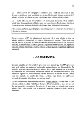86
Ex1 – litisconsórcio em obrigações solidárias: Dois credores solidários e dois
devedores solidários para a entrega um cavalo. Neste caso, discute-se somente 1
relação jurídica e tal relação jurídica é indivisível, logo é litisconsórcio unitário.
Ex2 – outra situação de litisconsórcio em obrigações solidárias. Dois credores
solidários e dois devedores solidários para entregar dinheiro. Neste caso, discute-se
1 relação jurídica e tal relação jurídica é divisível, logo é litisconsórcio simples.
Observa-se, portanto, que obrigações solidárias podem redundar em litisconsórcio
simples ou unitário.
Ex3: um menor e o MP vão a juízo pedir alimentos. Há só uma relação jurídica e a
relação jurídica é indivisível, por isso é litisconsórcio unitário. Observa-se que
sempre que um legitimado extraordinário estiver em litisconsórcio com um legitimado
ordinário, o litisconsórcio é unitário, já que o legitimado extraordinário e o legitimado
ordinário estarão discutindo a mesma relação jurídica (que diz respeito ao legitimado
ordinário).
→ DIA 05/04/2010.
Ex4: dois cidadãos em litisconsórcio propondo ação popular ou dois MPs propondo
ação civil pública são casos de legitimados extraordinários em litisconsórcio. Tal
situação repercutirá em litisconsórcio unitário. Logo, toda situação de legitimação
extraordinária em litisconsórcio redundará sempre em litisconsórcio unitário, pois
ambos os legitimados extraordinários estarão discutindo a mesma relação jurídica
(que diz respeito ao sujeito da relação jurídica, cujo direito os legitimados
extraordinários estão defendendo em nome próprio).
Ex5: litisconsórcio em demandas repetitivas é sempre simples, pois há mais de uma
relação jurídica discutida. Pode haver decisões diferentes, como no caso em que um
dos demandantes renuncia ou faz acordo, já que cada um discute sua própria
relação. Obs.: vale ressaltar que, se a decisão puder ser diferente, o litisconsórcio já
é simples.
 