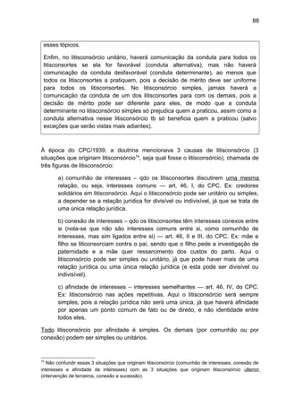 88
esses tópicos.
Enfim, no litisconsórcio unitário, haverá comunicação da conduta para todos os
litisconsortes se ela for favorável (conduta alternativa); mas não haverá
comunicação da conduta desfavorável (conduta determinante), ao menos que
todos os litisconsortes a pratiquem, pois a decisão de mérito deve ser uniforme
para todos os litisconsortes. No litisconsórcio simples, jamais haverá a
comunicação da conduta de um dos litisconsortes para com os demais, pois a
decisão de mérito pode ser diferente para eles, de modo que a conduta
determinante no litisconsórcio simples só prejudica quem a praticou, assim como a
conduta alternativa nesse litisconsórcio tb só beneficia quem a praticou (salvo
exceções que serão vistas mais adiantes).
À época do CPC/1939, a doutrina mencionava 3 causas de litisconsórcio (3
situações que originam litisconsórcio74
, seja qual fosse o litisconsórcio), chamada de
três figuras de litisconsórcio:
a) comunhão de interesses – qdo os litisconsortes discutirem uma mesma
relação, ou seja, interesses comuns — art. 46, I, do CPC. Ex: credores
solidários em litisconsórcio. Aqui o litisconsórcio pode ser unitário ou simples,
a depender se a relação jurídica for divisível ou indivisível, já que se trata de
uma única relação jurídica.
b) conexão de interesses – qdo os litisconsortes têm interesses conexos entre
si (nota-se que não são interesses comuns entre si, como comunhão de
interesses, mas sim ligados entre si) — art. 46, II e III, do CPC. Ex: mãe e
filho se liticonsorciam contra o pai, sendo que o filho pede a investigação de
paternidade e a mãe quer ressarcimento dos custos do parto. Aqui o
litisconsórcio pode ser simples ou unitário, já que pode haver mais de uma
relação jurídica ou uma única relação jurídica (e esta pode ser divisível ou
indivisível).
c) afinidade de interesses – interesses semelhantes — art. 46, IV, do CPC.
Ex: litisconsórcio nas ações repetitivas. Aqui o litisconsórcio será sempre
simples, pois a relação jurídica não será uma única, já que haverá afinidade
por apenas um ponto comum de fato ou de direito, e não identidade entre
todos eles.
Todo litisconsórcio por afinidade é simples. Os demais (por comunhão ou por
conexão) podem ser simples ou unitários.
74
Não confundir essas 3 situações que originam litisconsórcio (comunhão de interesses, conexão de
interesses e afinidade de interesses) com as 3 situações que originam litisconsórcio ulterior
(intervenção de terceiros, conexão e sucessão).
 