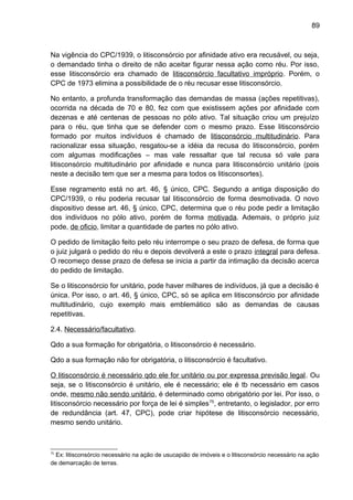 89
Na vigência do CPC/1939, o litisconsórcio por afinidade ativo era recusável, ou seja,
o demandado tinha o direito de não aceitar figurar nessa ação como réu. Por isso,
esse litisconsórcio era chamado de litisconsórcio facultativo impróprio. Porém, o
CPC de 1973 elimina a possibilidade de o réu recusar esse litisconsórcio.
No entanto, a profunda transformação das demandas de massa (ações repetitivas),
ocorrida na década de 70 e 80, fez com que existissem ações por afinidade com
dezenas e até centenas de pessoas no pólo ativo. Tal situação criou um prejuízo
para o réu, que tinha que se defender com o mesmo prazo. Esse litisconsórcio
formado por muitos indivíduos é chamado de litisconsórcio multitudinário. Para
racionalizar essa situação, resgatou-se a idéia da recusa do litisconsórcio, porém
com algumas modificações – mas vale ressaltar que tal recusa só vale para
litisconsórcio multitudinário por afinidade e nunca para litisconsórcio unitário (pois
neste a decisão tem que ser a mesma para todos os litisconsortes).
Esse regramento está no art. 46, § único, CPC. Segundo a antiga disposição do
CPC/1939, o réu poderia recusar tal litisconsórcio de forma desmotivada. O novo
dispositivo desse art. 46, § único, CPC, determina que o réu pode pedir a limitação
dos indivíduos no pólo ativo, porém de forma motivada. Ademais, o próprio juiz
pode, de oficio, limitar a quantidade de partes no pólo ativo.
O pedido de limitação feito pelo réu interrompe o seu prazo de defesa, de forma que
o juiz julgará o pedido do réu e depois devolverá a este o prazo integral para defesa.
O recomeço desse prazo de defesa se inicia a partir da intimação da decisão acerca
do pedido de limitação.
Se o litisconsórcio for unitário, pode haver milhares de indivíduos, já que a decisão é
única. Por isso, o art. 46, § único, CPC, só se aplica em litisconsórcio por afinidade
multitudinário, cujo exemplo mais emblemático são as demandas de causas
repetitivas.
2.4. Necessário/facultativo.
Qdo a sua formação for obrigatória, o litisconsórcio é necessário.
Qdo a sua formação não for obrigatória, o litisconsórcio é facultativo.
O litisconsórcio é necessário qdo ele for unitário ou por expressa previsão legal. Ou
seja, se o litisconsórcio é unitário, ele é necessário; ele é tb necessário em casos
onde, mesmo não sendo unitário, é determinado como obrigatório por lei. Por isso, o
litisconsórcio necessário por força de lei é simples75
, entretanto, o legislador, por erro
de redundância (art. 47, CPC), pode criar hipótese de litisconsórcio necessário,
mesmo sendo unitário.
75
Ex: litisconsórcio necessário na ação de usucapião de imóveis e o litisconsórcio necessário na ação
de demarcação de terras.
 
