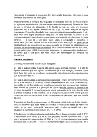 9
haja regras processuais à execução (Ex: sem ampla discussão, pois não é essa
finalidade do processo de execução).
Tradicionalmente, o principio da adequação era estudado como se ele fosse dirigido
ao legislador (devendo este criar normas processuais adequadas). Atualmente, fala-
se que o princípio da adequação é tb dirigido ao juiz, ou seja, um processo
adequado não é só aquele previsto em lei, o juiz tb deve adequar as regras
processuais. Enquanto o legislador cria regras processuais adequadas gerais, o juiz
deve criar uma regra processual adequada ao caso concreto. O direito a um
processo adequado é um direito a um processo adequado às peculiaridades do caso
concreto — e isso só o juiz pode fazer. Logo, a adequação é legislativa e
jurisdicional (por isso fala-se em um sub-princípio da adequação — princípio da
adaptabilidade do procedimento ao caso concreto ou principio da elasticidade ou
princípio da flexibilidade do procedimento). Ex: o prazo de defesa é de 15 dias, mas,
a outra parte juntou 10.000 documentos, esse prazo no caso concreto é inadequado,
de forma que o juiz pode dar mais prazo em homenagem ao princípio da
elasticidade.
c) Boa-fé processual.
O termo jurídico Boa-fé assume duas acepções:
c.1- boa-fé subjetiva (boa-fé como fato, como estado anímico, mental) – é o fato de
alguém acreditar que está agindo corretamente (é a boa intenção, a boa-fé como
fato). Esse fato pode ser levado em consideração pelo direito em algumas situações
(Ex: a posse de boa-fé).
c.2- boa-fé objetiva (boa-fé como norma de conduta) – impõe comportamentos leais,
éticos e em respeito à confiança. Esses comportamentos são tidos como devidos,
pois estão em conformidade com o padrão de conduta que se espera das pessoas.
Essa norma de conduta é o princípio da boa-fé (boa-fé objetiva é sinônima de
princípio da boa-fé). O comportamento de boa-fé independe se há boa intenção, pois
a análise é objetiva e não subjetiva. Ex: a uma pessoa age de uma forma que cria
uma expectativa na outra parte e não corresponde à expectativa, age sem boa-fé
objetiva.
O principio da boa-fé se desenvolveu na Alemanha inicialmente no direito privado.
Mas se observou que essa norma de conduta é válida para todos os ramos do
direito. No processo, todos estão vinculados pelo princípio da boa-fé, até o juiz,
advogado e auxiliares da justiça (vide art. 14, II, CPC).
O fundamento constitucional processual da boa-fé é o devido processo legal. O STF
já reconheceu isso. Tanto que se diz que processo devido é processo leal — por
isso o termo devido processo leal. O CPC, art. 14, II, prevê expressamente o devido
processo leal e a boa-fé — esse é o fundamento legal e não constitucional. Já o
 