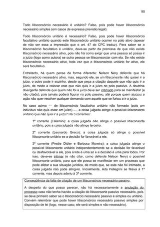 90
Todo litisconsórcio necessário é unitário? Falso, pois pode haver litisconsórcio
necessário simples (em casos de expressa previsão legal).
Todo litisconsórcio unitário é necessário? Falso, pois pode haver litisconsórcio
facultativo unitário quando este litisconsórcio unitário ocorrer no polo ativo (apesar
de não ser essa a impressão que o art. 47 do CPC traduz). Para saber se o
litisconsórcio facultativo é unitário, deve-se partir da premissa de que não existe
litisconsórcio necessário ativo, pois não há como exigir que uma pessoa só possa ir
a juízo (logo como autora) se outra pessoa se litisconsorciar com ela. Se não existe
litisconsórcio necessário ativo, toda vez que o litisconsórcio unitário for ativo, ele
será facultativo.
Entretanto, há quem pense de forma diferente: Nelson Nery defende que há
litisconsórcio necessário ativo, mas, segundo ele, se um litisconsorte não quiser ir a
juízo, o outro pode ir sozinho, desde que peça a citação daquele que não quis ir a
juízo, de modo a colocar este que não quis ir a juízo no polo passivo. A doutrina
divergente defende que quem não foi a juízo deve ser intimado para se manifestar (e
não citado), pois jamais poderá figurar no polo passivo, até porque quem ajuizou a
ação não quer resolver qualquer demanda com aquele que se furtou a ir a juízo.
No caso acima — de litisconsórcio facultativo unitário não formado (pois um
indivíduo não quis estar em juízo) —, a coisa julgada atinge o possível litisconsorte
unitário que não quis ir a juízo? Há 3 correntes:
1ª corrente (Talamini): a coisa julgada não atinge o possível litisconsorte
unitário, pois a coisa julgada não atinge terceiro.
2ª corrente (Leonardo Greco): a coisa julgada só atinge o possível
litisconsorte unitário se a decisão for favorável a ele.
3ª corrente (Fredie Didier e Barbosa Moreira): a coisa julgada atinge o
possível litisconsorte unitário independentemente se a decisão for favorável
ou desfavorável a ele, pois a lide é uma só e a decisão é uma para todos. Por
isso, deve-se intimar (e não citar, como defende Nelson Nery) o possível
litisconsorte unitário, para que ele possa se manifestar em um processo que
pode afetar a sua situação jurídica, de modo que, se este não foi intimado, a
coisa julgada não pode atingi-lo. Inicialmente, Ada Pellegrini se filiava à 1ª
corrente, mas depois aderiu à 3ª corrente.
Conseqüência da falta de citação de um litisconsórcio necessário passivo.
A despeito do que possa parecer, não há necessariamente a anulação do
processo caso não tenha havido a citação do litisconsorte passivo necessário, pois
se deve primeiro saber se o litisconsórcio necessário passivo é simples ou unitário.
Convém relembrar que pode haver litisconsórcio necessário passivo simples por
disposição de lei (logo, nesse caso, ele será simples e não necessário).
 