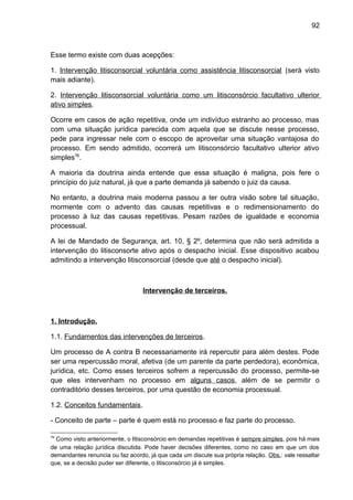 92
Esse termo existe com duas acepções:
1. Intervenção litisconsorcial voluntária como assistência litisconsorcial (será visto
mais adiante).
2. Intervenção litisconsorcial voluntária como um litisconsórcio facultativo ulterior
ativo simples.
Ocorre em casos de ação repetitiva, onde um indivíduo estranho ao processo, mas
com uma situação jurídica parecida com aquela que se discute nesse processo,
pede para ingressar nele com o escopo de aproveitar uma situação vantajosa do
processo. Em sendo admitido, ocorrerá um litisconsórcio facultativo ulterior ativo
simples76
.
A maioria da doutrina ainda entende que essa situação é maligna, pois fere o
princípio do juiz natural, já que a parte demanda já sabendo o juiz da causa.
No entanto, a doutrina mais moderna passou a ter outra visão sobre tal situação,
mormente com o advento das causas repetitivas e o redimensionamento do
processo à luz das causas repetitivas. Pesam razões de igualdade e economia
processual.
A lei de Mandado de Segurança, art. 10, § 2º, determina que não será admitida a
intervenção do litisconsorte ativo após o despacho inicial. Esse dispositivo acabou
admitindo a intervenção litisconsorcial (desde que até o despacho inicial).
Intervenção de terceiros.
1. Introdução.
1.1. Fundamentos das intervenções de terceiros.
Um processo de A contra B necessariamente irá repercutir para além destes. Pode
ser uma repercussão moral, afetiva (de um parente da parte perdedora), econômica,
jurídica, etc. Como esses terceiros sofrem a repercussão do processo, permite-se
que eles intervenham no processo em alguns casos, além de se permitir o
contraditório desses terceiros, por uma questão de economia processual.
1.2. Conceitos fundamentais.
- Conceito de parte – parte é quem está no processo e faz parte do processo.
76
Como visto anteriormente, o litisconsórcio em demandas repetitivas é sempre simples, pois há mais
de uma relação jurídica discutida. Pode haver decisões diferentes, como no caso em que um dos
demandantes renuncia ou faz acordo, já que cada um discute sua própria relação. Obs.: vale ressaltar
que, se a decisão puder ser diferente, o litisconsórcio já é simples.
 