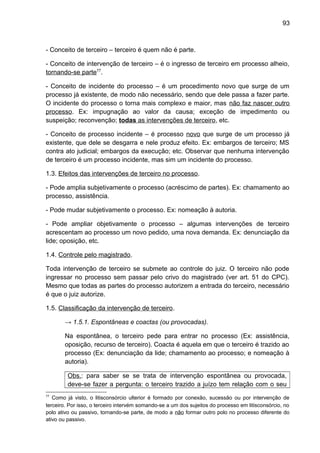93
- Conceito de terceiro – terceiro é quem não é parte.
- Conceito de intervenção de terceiro – é o ingresso de terceiro em processo alheio,
tornando-se parte77
.
- Conceito de incidente do processo – é um procedimento novo que surge de um
processo já existente, de modo não necessário, sendo que dele passa a fazer parte.
O incidente do processo o torna mais complexo e maior, mas não faz nascer outro
processo. Ex: impugnação ao valor da causa; exceção de impedimento ou
suspeição; reconvenção; todas as intervenções de terceiro, etc.
- Conceito de processo incidente – é processo novo que surge de um processo já
existente, que dele se desgarra e nele produz efeito. Ex: embargos de terceiro; MS
contra ato judicial; embargos da execução; etc. Observar que nenhuma intervenção
de terceiro é um processo incidente, mas sim um incidente do processo.
1.3. Efeitos das intervenções de terceiro no processo.
- Pode amplia subjetivamente o processo (acréscimo de partes). Ex: chamamento ao
processo, assistência.
- Pode mudar subjetivamente o processo. Ex: nomeação à autoria.
- Pode ampliar objetivamente o processo – algumas intervenções de terceiro
acrescentam ao processo um novo pedido, uma nova demanda. Ex: denunciação da
lide; oposição, etc.
1.4. Controle pelo magistrado.
Toda intervenção de terceiro se submete ao controle do juiz. O terceiro não pode
ingressar no processo sem passar pelo crivo do magistrado (ver art. 51 do CPC).
Mesmo que todas as partes do processo autorizem a entrada do terceiro, necessário
é que o juiz autorize.
1.5. Classificação da intervenção de terceiro.
→ 1.5.1. Espontâneas e coactas (ou provocadas).
Na espontânea, o terceiro pede para entrar no processo (Ex: assistência,
oposição, recurso de terceiro). Coacta é aquela em que o terceiro é trazido ao
processo (Ex: denunciação da lide; chamamento ao processo; e nomeação à
autoria).
Obs.: para saber se se trata de intervenção espontânea ou provocada,
deve-se fazer a pergunta: o terceiro trazido a juízo tem relação com o seu
77
Como já visto, o litisconsórcio ulterior é formado por conexão, sucessão ou por intervenção de
terceiro. Por isso, o terceiro intervém somando-se a um dos sujeitos do processo em litisconsórcio, no
polo ativo ou passivo, tornando-se parte, de modo a não formar outro polo no processo diferente do
ativo ou passivo.
 