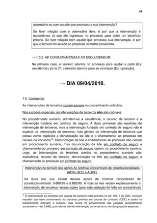 94
adversário ou com aquele que provocou a sua intervenção?
Se tiver relação com o adversário dele, é por que a intervenção é
espontânea, já que ele ingressou no processo para obter um benefício
próprio. Se tiver relação com aquele que provocou sua intervenção, é por
que o terceiro foi levado ao processo de forma provocada.
→ 1.5.2. AD COADJUVANDUM E AD EXCLUDENDUM.
No primeiro caso, o terceiro adentra no processo para ajudar a parte (Ex:
assistência); já no 2º, o terceiro adentra para se contrapor (Ex: oposição).
→ DIA 09/04/2010.
1.6. Cabimento.
As intervenções de terceiros cabem sempre no procedimento ordinário.
Nos juizados especiais, as intervenções de terceiros não são cabíveis.
No procedimento sumário, admitem-se a assistência, o recurso de terceiro e a
intervenção fundada em contrato de seguro. A duas primeiras são espécies de
intervenção de terceiros, mas a intervenção fundada em contrato de seguro não é
espécie de intervenção de terceiros, mas gênero de intervenção de terceiros que
possui como espécies a denunciação da lide e o chamamento ao processo em
causas de consumo78
. Denunciação da lide e chamamento ao processo não cabem
em procedimento sumário, mas denunciação da lide em contrato de seguro e
chamamento ao processo em contrato de seguro cabem no procedimento sumário.
Logo, as intervenções de terceiros aceitas no procedimento sumário são:
assistência, recurso de terceiro, denunciação da lide em contrato de seguro e
chamamento ao processo em contrato de seguro.
Intervenção de terceiro nas ações de controle concentrado de constitucionalidade
(ADIN, ADC e ADPF).
Há duas leis que tratam dessas ações de controle concentrado de
constitucionalidade: 9.868/99 e 9.882/99. Ambas as leis vedam expressamente a
intervenção de terceiros nessas ações (pois esta vedação foi feita em consonância
78
O chamamento ao processo em causas de consumo está previsto no art. 101, II do CDC. Convém
ressaltar que esse chamamento ao processo previsto em causas de consumo (CDC) é aceito no
procedimento ordinário e sumário, mas nunca no procedimento dos juizados (procedimento
sumaríssimo – lei 9.099), pois não se admite intervenção de terceiros no rito dos juizados especiais.
 