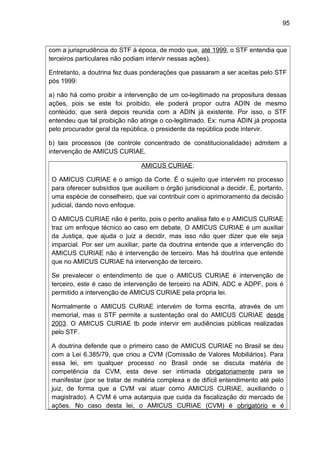 95
com a jurisprudência do STF à época, de modo que, até 1999, o STF entendia que
terceiros particulares não podiam intervir nessas ações).
Entretanto, a doutrina fez duas ponderações que passaram a ser aceitas pelo STF
pós 1999:
a) não há como proibir a intervenção de um co-legitimado na propositura dessas
ações, pois se este foi proibido, ele poderá propor outra ADIN de mesmo
conteúdo, que será depois reunida com a ADIN já existente. Por isso, o STF
entendeu que tal proibição não atinge o co-legitimado. Ex: numa ADIN já proposta
pelo procurador geral da república, o presidente da república pode intervir.
b) tais processos (de controle concentrado de constitucionalidade) admitem a
intervenção de AMICUS CURIAE.
AMICUS CURIAE:
O AMICUS CURIAE é o amigo da Corte. É o sujeito que intervém no processo
para oferecer subsídios que auxiliam o órgão jurisdicional a decidir. É, portanto,
uma espécie de conselheiro, que vai contribuir com o aprimoramento da decisão
judicial, dando novo enfoque.
O AMICUS CURIAE não é perito, pois o perito analisa fato e o AMICUS CURIAE
traz um enfoque técnico ao caso em debate. O AMICUS CURIAE é um auxiliar
da Justiça, que ajuda o juiz a decidir, mas isso não quer dizer que ele seja
imparcial. Por ser um auxiliar, parte da doutrina entende que a intervenção do
AMICUS CURIAE não é intervenção de terceiro. Mas há doutrina que entende
que no AMICUS CURIAE há intervenção de terceiro.
Se prevalecer o entendimento de que o AMICUS CURIAE é intervenção de
terceiro, este é caso de intervenção de terceiro na ADIN, ADC e ADPF, pois é
permitido a intervenção de AMICUS CURIAE pela própria lei.
Normalmente o AMICUS CURIAE intervém de forma escrita, através de um
memorial, mas o STF permite a sustentação oral do AMICUS CURIAE desde
2003. O AMICUS CURIAE tb pode intervir em audiências públicas realizadas
pelo STF.
A doutrina defende que o primeiro caso de AMICUS CURIAE no Brasil se deu
com a Lei 6.385/79, que criou a CVM (Comissão de Valores Mobiliários). Para
essa lei, em qualquer processo no Brasil onde se discuta matéria de
competência da CVM, esta deve ser intimada obrigatoriamente para se
manifestar (por se tratar de matéria complexa e de difícil entendimento até pelo
juiz, de forma que a CVM vai atuar como AMICUS CURIAE, auxiliando o
magistrado). A CVM é uma autarquia que cuida da fiscalização do mercado de
ações. No caso desta lei, o AMICUS CURIAE (CVM) é obrigatório e é
 