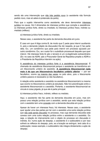 97
sendo ela uma intervenção que não trás pedido novo (o assistente não formula
pedido novo, mas só adere à pretensão da parte).
Para que o sujeito intervenha como assistente, ele deve demonstrar interesse
jurídico na causa. Há 2 dimensões de interesse jurídico que compõe a assistência:
a) interesse jurídico forte, direto ou imediato; b) interesse jurídico fraco, indireto ou
mediato (reflexo).
a) interesse jurídico forte, direto ou imediato.
Nesse caso, o assistente faz parte da demanda discutida em juízo.
É caso em que A litiga contra B, de modo que C pede para intervir auxiliando
A, pois a demanda (objeto da discussão) lhe diz respeito, já que C faz parte
dela. Ex1: um condômino que pede para intervir em processo ajuizado por
outro condômino. Ex2: se o autor for o substituto processual daquele que quer
intervir. Há interesse forte tb qdo o terceiro é um co-legitimado extraordinário
(Ex: no caso da ADIN, qdo o Procurador Geral da República propõe a ADIN e
o Presidente da República intervém na ação).
A assistência do interesse jurídico forte é a assistência litisconsorcial. É
chamada de assistência litisconsorcial porque o assistente se transforma em
um litisconsorte unitário do assistido. A assistência litisconsorcial nada
mais é do que um litisconsórcio facultativo unitário ulterior — por ser
facultativo, ocorre na maioria das vezes no polo ativo, pois o litisconsorte
unitário passivo é necessário (e não facultativo).
A relação entre assistente e assistido na assistência litisconsorcial é a mesma
que ocorre no litisconsórcio unitário já estudado. Não há subordinação entre o
assistente litisconsorcial e o assistido. Portanto, o assistente litisconsorcial se
vincula à coisa julgada, já que ele é parte principal.
b) interesse jurídico fraco, indireto, reflexo ou mediato.
Aqui, o assistente não faz parte da demanda discutida em juízo, mas sim
possui uma relação jurídica com o assistido, sendo que esta relação jurídica
com o assistido tem uma conexão com a demanda discutida em juízo.
Apesar de haver um interesse fraco, há interesse. Nesse caso, o assistente
quer ajudar uma das partes por ter com o assistido uma outra relação jurídica
que não está sendo discutida no processo, mas cuja demanda discutida está
conexa com uma outra relação jurídica entre o assistente e o assistido. Ou
seja, a relação do interveniente com o objeto do processo em discussão é
indireta. Ex: numa ação de despejo, o assistente é o sublocatário e por isso
sofrerá os reflexos do despejo, pois, se a locação se extinguir, terá cabo tb a
sublocação; nesse exemplo, o sublocatário não integra diretamente a ação de
despejo.
 