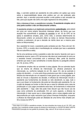 98
Obs.: o servidor poderá ser assistente do ente público em ações que verse
sobre a responsabilidade desse ente público por um ato praticado pelo
servidor. Aqui, o servidor procurará auxiliar o ente público a sair vencedor da
lide, para que aquele não sofra uma ação regressiva do ente público.
Qdo o interesse é fraco, a assistência é simples. O assistente simples sim é
uma parte auxiliar e não um litisconsorte unitário.
O assistente simples é um legitimado extraordinário subordinado, pois estará
em juízo em nome próprio discutindo interesse alheio, de forma que sua
atuação fica subordinada à vontade do assistido (o art. 53 do CPC só se
aplica à assistência simples, pois, como visto, a conduta determinante do
litisconsorte unitário só produzirá efeito se todos os demais litisconsortes
unitários a praticarem, já que a decisão de mérito deve ser a mesma para
todos os litisconsortes).
Se o assistido for revel, o assistente pode contestar por ele. Para a lei (art. 52,
§ único, CPC), a revelia não é manifestação de vontade (por isso o assistente
não se subordina a esta).
Se há uma sentença contra o assistido e este não recorre, fazendo com que o
assistente recorra, para o STJ tal recurso não deve ser examinado (é como se
o assistido tivesse concordado com a sentença). Mas, parte da doutrina
entende que esse é caso semelhante à revelia descrita no parágrafo anterior
(art. 52, § único, CPC).
O assistente simples não se submete à coisa julgada. Ele se submete àquilo
que se chama de eficácia da intervenção (ou eficácia preclusiva da
intervenção, ou, conforme redação do art. 55, caput, CC, ele se submete à
justiça da decisão) — é uma outra força preclusiva que não é coisa julgada. A
eficácia da intervenção em um aspecto é mais grave que a coisa julgada, pois
esta só vincula o dispositivo da decisão. A eficácia da intervenção vincula o
assistente aos fundamentos da decisão (a ratio decidendi), ou seja, tudo o
que o juiz disser no fundamento não pode ser discutido pelo assistente. Ex: se
a ação de despejo se fundar no fato de que a casa foi utilizada como casa de
prostituição e o juiz julgar procedente essa tese, tal fundamento é indiscutível
pelo assistente — logo, este não pode mais discutir que não houve uso da
casa como ambiente de prostituição. Em um outro aspecto, a eficácia da
intervenção é mais suave que a coisa julgada, pois a coisa julgada pode ser
desconstituída por ação rescisória (que possui diversas limitações), enquanto
a eficácia da intervenção pode ser afastada de uma forma mais simples (art.
55 e incisos do CPC79
).
79
Este artigo só se aplica à assistência simples. As duas situações dos incisos do art. 55, CPC, que
permitem que o assistente simples escape da eficácia da intervenção é o EXCEPTIO MALE GESTIS
PROCESSUS (exceção da mau gestão do processo). Obs.: este art. 55 cai muito em concurso.
 