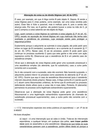 99
Alienação da coisa ou do direito litigioso (art. 42 do CPC).
É caso, por exemplo, em que A litiga contra B pelo objeto X. Depois, B vende a
coisa litigiosa para C (mas poderia, como exemplo, ser uma coisa vendida pelo
autor). Esse fato é lícito e possível, mas é ineficaz para A, pois a venda não
alcança este. Por isso, se A ganhar, ele poderá buscar a coisa na mão de C, já
que C comprou a coisa sabendo ser ela objeto do litígio.
Logo, quem compra a coisa litigiosa se submete à coisa julgada (§ 3º do art. 42,
CPC), exceto na aquisição de imóvel litigioso em cuja matrícula não tenha sido
averbada a pendência do processo, cuja exceção existe para proteger a
segurança jurídica.
Exatamente porque o adquirente se submete à coisa julgada, ele pode pedir para
entrar no lugar de B (vendedor), sucedendo-o, se e somente se A consentir (§ 1º
do art. 42, CPC). Nesse caso, B sai do processo, porém B pode pedir para
continuar no processo auxiliando C (para que este ganhe e não entre com ação
regressiva contra B). Observa-se que a assistência de B é um patente caso de
assistência simples.
Vê-se que a alienação de coisa litigiosa pode gerar uma sucessão processual e
uma assistência simples (do alienante, que foi substituído), caso a outra parte
consinta com a sucessão.
Se A não consentir com a sucessão, esta não ocorrerá. Não havendo sucessão, o
adquirente poderá intervir no processo como assistente do alienante (§ 2º do art.
42, CPC). Ocorre que aqui é caso de assistência litisconsorcial (pois o assistente
intervém discutindo direito próprio). Nesse caso, A litiga contra B e C (sendo que B
e C atuam como litisconsortes unitários), de forma que B continuará no processo
defendendo direito alheio (pois a coisa não é mais dele). Portanto, B (alienante)
permanece no processo como legitimado extraordinário superveniente.
Observa-se que a alienação da coisa litigiosa pode gerar uma assistência
litisconsorcial e uma legitimação extraordinária superveniente (tb chamada de
substituição processual superveniente), caso a outra parte não consinta com a
sucessão.
→ 1.7.2. Intervenções especiais dos entes públicos (é espontânea) — art. 5º da lei
9.469/97.
Há duas situações:
a) caput – é uma intervenção que só cabe à União. Trata-se de intervenção
espontânea, a qualquer tempo, em qualquer dos polos, sem trazer pedido
novo (pois se assemelha a uma assistência). Observa-se que todas as suas
características parecem com a assistência, porém difere desta só porque a
 