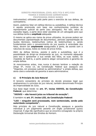 DIREITO PROCESSUAL CIVIL ACE/TCU E AFC/CGU
               TEORIA E EXERCÍCIOS COMENTADOS
                     PROFESSORA MIRIÃ NUNES
instrumentos) utilizados pela parte para o exercício da sua defesa, do
contraditório.
Assim, podemos falar em defesa técnica ou autodefesa. A defesa técnica
é aquela promovida com base nos conhecimentos jurídicos do
representante judicial da parte (seu advogado). Por isso, salvo as
exceções legais, a parte deve estar assistida de um advogado para que
sua defesa tenha a amplitude adequada.
O mesmo se aplica aos meios de prova utilizados. As provas podem ser
documentais (apresentação de documentos), periciais (apresentação de
laudos técnicos), testemunhais (oitiva de testemunhas) e, sendo
fundamentais para o convencimento do juiz quanto à veracidade dos
fatos, devem ser amplamente assegurados à parte, de acordo com a
natureza da causa, todos os meios de prova lícitos.
Além da defesa técnica, assiste à parte a autodefesa, que é a
possibilidade de dirigir-se diretamente ao juiz, no momento adequado
para isso e apresentar a sua versão dos fatos, as suas razões. Se
impedida de fazê-lo, a parte poderia alegar cerceamento à garantia da
ampla defesa.
Já mencionamos antes, mas nunca é demais lembrar a redação do
artigo 5º, inciso LV, da Constituição Federal que assegura aos
“litigantes, em processo judicial ou administrativo” a ampla defesa, que
deixa clara a extensão da garantia à seara administrativa.


c)    O Princípio do Juiz Natural
O terceiro consectário do princípio do devido processo legal que
analisaremos é o princípio do juiz natural, também denominado Princípio
da Imparcialidade do Juízo.
Sua base legal reside no art. 5º, inciso XXXVII, da Constituição
Federal, que determina:
“XXXVII – não haverá juízo ou tribunal de exceção”.
E também no art. 5º, inciso LIII, da Constituição Federal:
“LIII – ninguém será processado, nem sentenciado, senão pela
autoridade competente”.
Pelo princípio do juiz natural a Constituição assegura a garantia
individual a um julgamento perante um órgão jurisdicional (juízo)
imparcial. É algo tão significativo que se encontra consagrado na própria
Declaração Universal dos Direitos do Homem.




                www.pontodosconcursos.com.br                          10
 