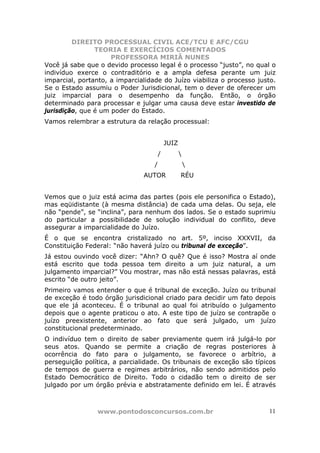 DIREITO PROCESSUAL CIVIL ACE/TCU E AFC/CGU
                TEORIA E EXERCÍCIOS COMENTADOS
                     PROFESSORA MIRIÃ NUNES
Você já sabe que o devido processo legal é o processo “justo”, no qual o
indivíduo exerce o contraditório e a ampla defesa perante um juiz
imparcial, portanto, a imparcialidade do Juízo viabiliza o processo justo.
Se o Estado assumiu o Poder Jurisdicional, tem o dever de oferecer um
juiz imparcial para o desempenho da função. Então, o órgão
determinado para processar e julgar uma causa deve estar investido de
jurisdição, que é um poder do Estado.
Vamos relembrar a estrutura da relação processual:


                                           JUIZ
                                       /          
                                   /                  
                               AUTOR              RÉU


Vemos que o juiz está acima das partes (pois ele personifica o Estado),
mas eqüidistante (à mesma distância) de cada uma delas. Ou seja, ele
não “pende”, se “inclina”, para nenhum dos lados. Se o estado suprimiu
do particular a possibilidade de solução individual do conflito, deve
assegurar a imparcialidade do Juízo.
É o que se encontra cristalizado no art. 5º, inciso XXXVII, da
Constituição Federal: “não haverá juízo ou tribunal de exceção”.
Já estou ouvindo você dizer: “Ahn? O quê? Que é isso? Mostra aí onde
está escrito que toda pessoa tem direito a um juiz natural, a um
julgamento imparcial?” Vou mostrar, mas não está nessas palavras, está
escrito “de outro jeito”.
Primeiro vamos entender o que é tribunal de exceção. Juízo ou tribunal
de exceção é todo órgão jurisdicional criado para decidir um fato depois
que ele já aconteceu. É o tribunal ao qual foi atribuído o julgamento
depois que o agente praticou o ato. A este tipo de juízo se contrapõe o
juízo preexistente, anterior ao fato que será julgado, um juízo
constitucional predeterminado.
O indivíduo tem o direito de saber previamente quem irá julgá-lo por
seus atos. Quando se permite a criação de regras posteriores à
ocorrência do fato para o julgamento, se favorece o arbítrio, a
perseguição política, a parcialidade. Os tribunais de exceção são típicos
de tempos de guerra e regimes arbitrários, não sendo admitidos pelo
Estado Democrático de Direito. Todo o cidadão tem o direito de ser
julgado por um órgão prévia e abstratamente definido em lei. É através



                www.pontodosconcursos.com.br                           11
 