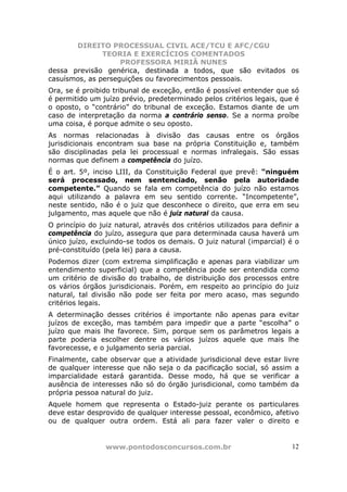 DIREITO PROCESSUAL CIVIL ACE/TCU E AFC/CGU
               TEORIA E EXERCÍCIOS COMENTADOS
                    PROFESSORA MIRIÃ NUNES
dessa previsão genérica, destinada a todos, que são evitados os
casuísmos, as perseguições ou favorecimentos pessoais.
Ora, se é proibido tribunal de exceção, então é possível entender que só
é permitido um juízo prévio, predeterminado pelos critérios legais, que é
o oposto, o “contrário” do tribunal de exceção. Estamos diante de um
caso de interpretação da norma a contrário senso. Se a norma proíbe
uma coisa, é porque admite o seu oposto.
As normas relacionadas à divisão das causas entre os órgãos
jurisdicionais encontram sua base na própria Constituição e, também
são disciplinadas pela lei processual e normas infralegais. São essas
normas que definem a competência do juízo.
É o art. 5º, inciso LIII, da Constituição Federal que prevê: “ninguém
será processado, nem sentenciado, senão pela autoridade
competente.” Quando se fala em competência do juízo não estamos
aqui utilizando a palavra em seu sentido corrente. “Incompetente”,
neste sentido, não é o juiz que desconhece o direito, que erra em seu
julgamento, mas aquele que não é juiz natural da causa.
O princípio do juiz natural, através dos critérios utilizados para definir a
competência do juízo, assegura que para determinada causa haverá um
único juízo, excluindo-se todos os demais. O juiz natural (imparcial) é o
pré-constituído (pela lei) para a causa.
Podemos dizer (com extrema simplificação e apenas para viabilizar um
entendimento superficial) que a competência pode ser entendida como
um critério de divisão do trabalho, de distribuição dos processos entre
os vários órgãos jurisdicionais. Porém, em respeito ao princípio do juiz
natural, tal divisão não pode ser feita por mero acaso, mas segundo
critérios legais.
A determinação desses critérios é importante não apenas para evitar
juízos de exceção, mas também para impedir que a parte “escolha” o
juízo que mais lhe favorece. Sim, porque sem os parâmetros legais a
parte poderia escolher dentre os vários juízos aquele que mais lhe
favorecesse, e o julgamento seria parcial.
Finalmente, cabe observar que a atividade jurisdicional deve estar livre
de qualquer interesse que não seja o da pacificação social, só assim a
imparcialidade estará garantida. Desse modo, há que se verificar a
ausência de interesses não só do órgão jurisdicional, como também da
própria pessoa natural do juiz.
Aquele homem que representa o Estado-juiz perante os particulares
deve estar desprovido de qualquer interesse pessoal, econômico, afetivo
ou de qualquer outra ordem. Está ali para fazer valer o direito e


                 www.pontodosconcursos.com.br                            12
 