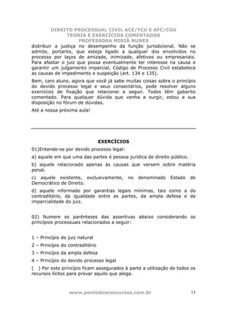 DIREITO PROCESSUAL CIVIL ACE/TCU E AFC/CGU
                TEORIA E EXERCÍCIOS COMENTADOS
                     PROFESSORA MIRIÃ NUNES
distribuir a justiça no desempenho da função jurisdicional. Não se
admite, portanto, que esteja ligado a qualquer dos envolvidos no
processo por laços de amizade, inimizade, afetivos ou empresariais.
Para afastar o juiz que possa eventualmente ter interesse na causa e
garantir um julgamento imparcial, Código de Processo Civil estabelece
as causas de impedimento e suspeição (art. 134 e 135).
Bem, caro aluno, agora que você já sabe muitas coisas sobre o princípio
do devido processo legal e seus consectários, pode resolver alguns
exercícios de fixação que relacionei a seguir. Todos têm gabarito
comentado. Para qualquer dúvida que venha a surgir, estou a sua
disposição no fórum de dúvidas.
Até a nossa próxima aula!




                                 EXERCÍCIOS
01)Entende-se por devido processo legal:
a) aquele em que uma das partes é pessoa jurídica de direito público.
b) aquele relacionado apenas às causas que versem sobre matéria
penal.
c) aquele existente, exclusivamente,       no   denominado   Estado     de
Democrático de Direito.
d) aquele informado por garantias legais mínimas, tais como a do
contraditório, da igualdade entre as partes, da ampla defesa e da
imparcialidade do juiz.


02) Numere os parênteses das assertivas abaixo considerando os
princípios processuais relacionados a seguir:


1 – Princípio do juiz natural
2 – Princípio do contraditório
3 – Princípio da ampla defesa
4 – Princípio do devido processo legal
( ) Por este princípio ficam assegurados à parte a utilização de todos os
recursos lícitos para provar aquilo que alega.



                 www.pontodosconcursos.com.br                           13
 