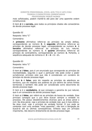 DIREITO PROCESSUAL CIVIL ACE/TCU E AFC/CGU
                TEORIA E EXERCÍCIOS COMENTADOS
                    PROFESSORA MIRIÃ NUNES
mais sofisticados, podem mantê-lo até para dar uma aparente ordem
constitucional.
O item d é o correto, pois todos os princípios citados são consectários
do devido processo legal.


Questão 02
Resposta: letra “C”
Comentário:
A primeira afirmativa refere-se ao princípio da ampla defesa,
correspondendo ao número 3. A segunda afirmativa refere-se ao
princípio do devido processo legal, correspondendo ao numero 4. A
terceira afirmativa refere-se ao princípio do Juiz natural,
correspondendo ao número 1. A quarta afirmativa refere-se ao
princípio do contraditório, correspondendo ao número 2. Portanto, a
seqüência adequada de números é: 3 – 4 – 1 – 2 .


Questão 03
Resposta: letra “C”
Comentário:
O item a é falso, pois é um enunciado que corresponde ao princípio da
inevitabilidade, segundo o qual o particular não pode evitar o poder
jurisdicional, princípio este que não é considerado um corolário do
princípio do devido processo legal.
O item b é falso, pois diz respeito ao princípio da aderência ao
território, que diz respeito aos poderes do juiz dentro de certos limites
territoriais e também não pode ser considerado como decorrente do
devido processo legal.
O item c é o verdadeiro, já que consagra a garantia do juiz natural,
que é um consectário do devido processo legal.
O item c é falso, por referir-se ao princípio da busca da verdade. Esse
princípio consagra que o juiz deve buscar sempre a verdade no
processo. Ele possui desdobramentos diversos para as áreas penal e
civil. Na área penal, vige o princípio da verdade real, que é mais efetivo.
Na área cível, vige o princípio da verdade formal. O juiz pode se
contentar com uma verdade “mais aparente”, não tem a obrigação de
buscá-la até as últimas conseqüências. Embora seja um princípio
importante, não decorre diretamente do devido processo legal.



                 www.pontodosconcursos.com.br                           15
 