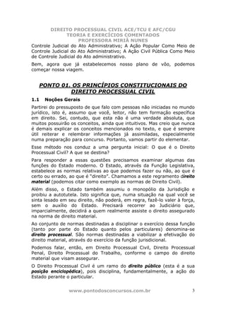 DIREITO PROCESSUAL CIVIL ACE/TCU E AFC/CGU
                TEORIA E EXERCÍCIOS COMENTADOS
                      PROFESSORA MIRIÃ NUNES
Controle Judicial do Ato Administrativo; A Ação Popular Como Meio de
Controle Judicial do Ato Administrativo; A Ação Civil Pública Como Meio
de Controle Judicial do Ato administrativo.
Bem, agora que já estabelecemos nosso plano de vôo, podemos
começar nossa viagem.


   PONTO 01. OS PRINCÍPIOS CONSTITUCIONAIS DO
            DIREITO PROCESSUAL CIVIL
1.1   Noções Gerais
Partirei do pressuposto de que falo com pessoas não iniciadas no mundo
jurídico, isto é, assumo que você, leitor, não tem formação específica
em direito. Sei, contudo, que esta não é uma verdade absoluta, que
muitos possuirão os conceitos, ainda que intuitivos. Mas creio que nunca
é demais explicar os conceitos mencionados no texto, e que é sempre
útil reiterar e relembrar informações já assimiladas, especialmente
numa preparação para concurso. Portanto, vamos partir do elementar.
Esse método nos conduz a uma pergunta inicial: O que é o Direito
Processual Civil? A que se destina?
Para responder a essas questões precisamos examinar algumas das
funções do Estado moderno. O Estado, através da Função Legislativa,
estabelece as normas relativas ao que podemos fazer ou não, ao que é
certo ou errado, ao que é “direito”. Chamamos a este regramento direito
material (podemos citar como exemplo as normas de Direito Civil).
Além disso, o Estado também assumiu o monopólio da Jurisdição e
proibiu a autotutela. Isto significa que, numa situação na qual você se
sinta lesado em seu direito, não poderá, em regra, fazê-lo valer à força,
sem o auxílio do Estado. Precisará recorrer ao Judiciário que,
imparcialmente, decidirá a quem realmente assiste o direito assegurado
na norma de direito material.
Ao conjunto de normas destinadas a disciplinar o exercício dessa função
(tanto por parte do Estado quanto pelos particulares) denomina-se
direito processual. São normas destinadas a viabilizar a efetivação do
direito material, através do exercício da função jurisdicional.
Podemos falar, então, em Direito Processual Civil, Direito Processual
Penal, Direito Processual do Trabalho, conforme o campo do direito
material que visam assegurar.
O Direito Processual Civil é um ramo do direito público (esta é a sua
posição enciclopédica), pois disciplina, fundamentalmente, a ação do
Estado perante o particular.


                www.pontodosconcursos.com.br                           3
 