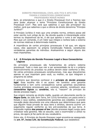 DIREITO PROCESSUAL CIVIL ACE/TCU E AFC/CGU
               TEORIA E EXERCÍCIOS COMENTADOS
                    PROFESSORA MIRIÃ NUNES
Bem, já entendemos o que é o Direito Processual Civil e fizemos isso
para poder alcançar o tema “Princípios Constitucionais do Direito
Processual Civil”. Mas será que sabemos o que são princípios? Ou
melhor, será que sabemos o que a ciência do direito denomina “Princípio
Jurídico?”
O Princípio Jurídico é mais que uma simples norma, embora possa até
estar escrito num artigo da lei. Na dúvida quanto à interpretação entre
termos ou dispositivos da lei, é ele que aponta o rumo a ser seguido.
Mais que um comando, é um Valor que integra e norteia todo o sistema
de normas relativas à determinada matéria.
A importância de certos princípios processuais é tal que, em alguns
casos, eles aparecem na própria Constituição Federal, constituindo
verdadeiras garantias do indivíduo. Analisaremos a seguir alguns dos
mais importantes.


1.2 O Princípio do Devido Processo Legal e Seus Consectários
   Lógicos
Os princípios processuais são fundamentos do próprio sistema
processual. Tudo o mais que vier a ser acrescentado na lei e o próprio
desenvolvimento do processo na prática devem estar conforme a eles.
Há vários princípios processuais constitucionais, mas aqui discutiremos
apenas os que importam para você, ou melhor, os que integram o
programa do edital.
O primeiro que devemos conhecer é o princípio do devido processo
legal. Essa escolha não é ao acaso: ele constitui uma garantia
fundamental e tem como conseqüência outras garantias secundárias
(outros princípios processuais que, veremos adiante, constituem seus
consectários lógicos ou corolários, isto é, “nascem” do princípio do
devido processo legal).
Sua origem remonta ao direito inglês, quando um documento escrito (a
Magna Carta, de João Sem Terra, em 1215) formalizou um pacto entre o
Estado e seus súditos, estabelecendo garantias aos cidadãos. A grande
inovação deste documento era uma cláusula que determinava que para
que alguém fosse privado de seus bens e direitos, deveria ocorrer um
julgamento regular conforme as leis pré-existentes da sua terra. A
expressão inglesa due process of law (devido processo legal) surgiu para
cristalizar esta garantia. Não se assuste, caso o examinador a utilize na
prova, ela agora já faz parte do seu vocabulário.
Entre nós, O Princípio do Devido Processo Legal encontra-se assegurado
no art. 5º, inciso LIV, da Constituição Federal, que estabelece:


                www.pontodosconcursos.com.br                           4
 