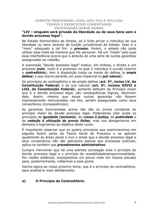 DIREITO PROCESSUAL CIVIL ACE/TCU E AFC/CGU
             TEORIA E EXERCÍCIOS COMENTADOS
                  PROFESSORA MIRIÃ NUNES
“LIV - ninguém será privado da liberdade ou de seus bens sem o
devido processo legal”.
No Estado Democrático de Direito, só é lícito privar o indivíduo de sua
liberdade ou bens através da função jurisdicional do Estado. Esse é o
“meio” adequado a tal fim: o processo. Porém, o estado não pode
utilizar esse meio da maneira que lhe aprouver. Há um “modo” pelo qual
essa interferência ocorre que é através de uma série de outras garantias
asseguradas ao cidadão.
A expressão “devido processo legal” traduz, em síntese, o direito a um
processo justo. Justo é o processo no qual o indivíduo é ouvido (exerce
o contraditório), tem à disposição todos os meios de defesa (a ampla
defesa) e que ocorre perante um juízo imparcial (o juiz natural).
Os princípios do contraditório e da ampla defesa (art. 5º, inciso LV, da
Constituição Federal) e do juiz natural (art. 5º, incisos XXVII e
LIII, da Constituição Federal), portanto defluem do Princípio maior
que é o devido processo legal, são conseqüências lógicas, decorrem
dele. Assim, mesmo que essas outras garantias não fossem
expressamente mencionadas nas leis, seriam asseguradas como seus
consectários (conseqüências).
As garantias mencionadas acima não são os únicos corolários do
princípio maior do devido processo legal. Poderíamos citar ainda os
princípios da igualdade (isonomia), do acesso à justiça, da publicidade e
da vedação à utilização de provas ilícitas, mas nos alongaríamos em
demasia e fugiríamos ao objetivo deste curso.
É importante observar que os quatro princípios que examinaremos em
seguida fazem parte da Teoria Geral do Processo e se aplicam
igualmente às áreas penal e civil e ainda que o devido processo legal e
seus consectários não são aplicáveis apenas aos processos judiciais,
aplica-se também aos procedimentos administrativos.
Cumpre mencionar que há uma estreita correlação ente o princípio do
devido processo legal e o princípio da razoabilidade/proporcionalidade.
Por razões didáticas, avançaremos um pouco mais em nossos estudos
para, posteriormente, voltarmos a esse ponto.
Vamos agora ao nosso próximo tema, que é o princípio do contraditório,
para analisá-lo mais detidamente.


a)      O Princípio do Contraditório




                www.pontodosconcursos.com.br                           5
 