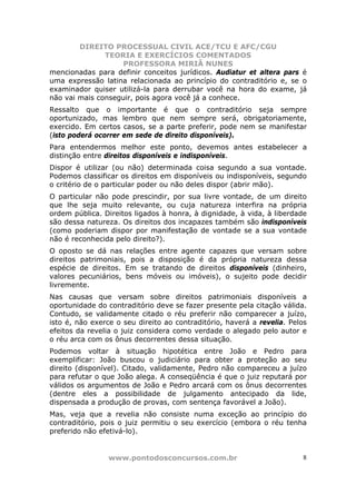 DIREITO PROCESSUAL CIVIL ACE/TCU E AFC/CGU
               TEORIA E EXERCÍCIOS COMENTADOS
                    PROFESSORA MIRIÃ NUNES
mencionadas para definir conceitos jurídicos. Audiatur et altera pars é
uma expressão latina relacionada ao princípio do contraditório e, se o
examinador quiser utilizá-la para derrubar você na hora do exame, já
não vai mais conseguir, pois agora você já a conhece.
Ressalto que o importante é que o contraditório seja sempre
oportunizado, mas lembro que nem sempre será, obrigatoriamente,
exercido. Em certos casos, se a parte preferir, pode nem se manifestar
(isto poderá ocorrer em sede de direito disponíveis).
Para entendermos melhor este ponto, devemos antes estabelecer a
distinção entre direitos disponíveis e indisponíveis.
Dispor é utilizar (ou não) determinada coisa segundo a sua vontade.
Podemos classificar os direitos em disponíveis ou indisponíveis, segundo
o critério de o particular poder ou não deles dispor (abrir mão).
O particular não pode prescindir, por sua livre vontade, de um direito
que lhe seja muito relevante, ou cuja natureza interfira na própria
ordem pública. Direitos ligados à honra, à dignidade, à vida, à liberdade
são dessa natureza. Os direitos dos incapazes também são indisponíveis
(como poderiam dispor por manifestação de vontade se a sua vontade
não é reconhecida pelo direito?).
O oposto se dá nas relações entre agente capazes que versam sobre
direitos patrimoniais, pois a disposição é da própria natureza dessa
espécie de direitos. Em se tratando de direitos disponíveis (dinheiro,
valores pecuniários, bens móveis ou imóveis), o sujeito pode decidir
livremente.
Nas causas que versam sobre direitos patrimoniais disponíveis a
oportunidade do contraditório deve se fazer presente pela citação válida.
Contudo, se validamente citado o réu preferir não comparecer a juízo,
isto é, não exerce o seu direito ao contraditório, haverá a revelia. Pelos
efeitos da revelia o juiz considera como verdade o alegado pelo autor e
o réu arca com os ônus decorrentes dessa situação.
Podemos voltar à situação hipotética entre João e Pedro para
exemplificar: João buscou o judiciário para obter a proteção ao seu
direito (disponível). Citado, validamente, Pedro não compareceu a juízo
para refutar o que João alega. A conseqüência é que o juiz reputará por
válidos os argumentos de João e Pedro arcará com os ônus decorrentes
(dentre eles a possibilidade de julgamento antecipado da lide,
dispensada a produção de provas, com sentença favorável a João).
Mas, veja que a revelia não consiste numa exceção ao princípio do
contraditório, pois o juiz permitiu o seu exercício (embora o réu tenha
preferido não efetivá-lo).


                www.pontodosconcursos.com.br                            8
 
