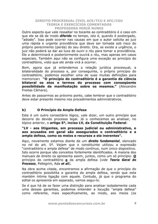 DIREITO PROCESSUAL CIVIL ACE/TCU E AFC/CGU
                 TEORIA E EXERCÍCIOS COMENTADOS
                      PROFESSORA MIRIÃ NUNES
Outro aspecto que vale ressaltar no tocante ao contraditório é o caso em
que ele se dá de modo diferido no tempo, isto é, quando é postergado,
“adiado”. Isso pode ocorrer nas causas em que o autor solicita ao juiz
uma rápida e urgente providência que deve ser tomada sob risco do
próprio perecimento (perda) do seu direito. Ora, se existe a urgência, o
juiz não poderá se dar ao luxo de ouvir o réu para tomar a providência.
Ele a determinará e posteriormente ouvirá o réu, mas apenas em casos
especiais. Também aqui não se configura uma exceção ao princípio do
contraditório, visto que ele ainda virá a ocorrer.
Bom, agora que já entendemos a relação jurídica processual, a
bilateralidade do processo e, por conseguinte, o próprio princípio do
contraditório, podemos escolher uma de suas muitas definições para
memorizar: “O princípio do contraditório é a garantia de ciência
bilateral os atos e termos do processo com conseqüente
possibilidade de manifestação sobre os mesmos.” (Alexandre
Freitas Câmara).
Antes de passarmos ao próximo ponto, cabe lembrar que o contraditório
deve estar presente mesmo nos procedimentos administrativos.


b)       O Princípio da Ampla Defesa
Este é um outro consectário lógico, vale dizer, um outro princípio que
decorre do devido processo legal. Já o conhecemos ao analisar, no
tópico anterior, o artigo 5º, inciso LV, da Constituição Federal:
“LV - aos litigantes, em processo judicial ou administrativo, e
aos acusados em geral são assegurados o contraditório e a
ampla defesa, como os meios e recursos a ela inerentes”.
Aqui, novamente estamos diante de um direito fundamental, elencado
no rol do art. 5º. Vejam que o constituinte utilizou a expressão
“contraditório e ampla defesa” de modo contínuo, num único dispositivo.
Isto ocorre porque são conceitos fortemente identificados. A maioria dos
manuais de direito os apresenta assim, juntos, como um só princípio: O
princípio do contraditório e da ampla defesa (vide Teoria Geral do
Processo, Pellegrini, Ada et ali).
Na obra acima citada, encontramos a afirmação de que o princípio do
contraditório possibilita a garantia da ampla defesa, sendo que esta
mantém íntima ligação com aquele. Contudo, já que o programa do
edital os apresenta em separado, vamos segui-lo.
Se é que há de se fazer uma distinção para analisar isoladamente cada
uma dessas garantias, podemos entender a locução “ampla defesa”
como referente, mais especificamente, ao modo, aos meios (os


                www.pontodosconcursos.com.br                          9
 