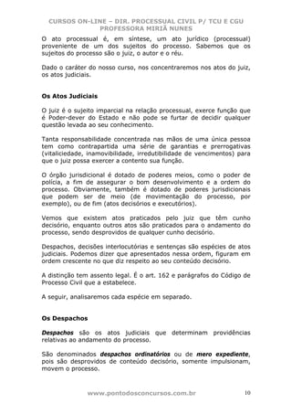 CURSOS ON-LINE – DIR. PROCESSUAL CIVIL P/ TCU E CGU
              PROFESSORA MIRIÃ NUNES
O ato processual é, em síntese, um ato jurídico (processual)
proveniente de um dos sujeitos do processo. Sabemos que os
sujeitos do processo são o juiz, o autor e o réu.

Dado o caráter do nosso curso, nos concentraremos nos atos do juiz,
os atos judiciais.


Os Atos Judiciais

O juiz é o sujeito imparcial na relação processual, exerce função que
é Poder-dever do Estado e não pode se furtar de decidir qualquer
questão levada ao seu conhecimento.

Tanta responsabilidade concentrada nas mãos de uma única pessoa
tem como contrapartida uma série de garantias e prerrogativas
(vitaliciedade, inamovibilidade, irredutibilidade de vencimentos) para
que o juiz possa exercer a contento sua função.

O órgão jurisdicional é dotado de poderes meios, como o poder de
polícia, a fim de assegurar o bom desenvolvimento e a ordem do
processo. Obviamente, também é dotado de poderes jurisdicionais
que podem ser de meio (de movimentação do processo, por
exemplo), ou de fim (atos decisórios e executórios).

Vemos que existem atos praticados pelo juiz que têm cunho
decisório, enquanto outros atos são praticados para o andamento do
processo, sendo desprovidos de qualquer cunho decisório.

Despachos, decisões interlocutórias e sentenças são espécies de atos
judiciais. Podemos dizer que apresentados nessa ordem, figuram em
ordem crescente no que diz respeito ao seu conteúdo decisório.

A distinção tem assento legal. É o art. 162 e parágrafos do Código de
Processo Civil que a estabelece.

A seguir, analisaremos cada espécie em separado.


Os Despachos

Despachos são os atos judiciais que determinam providências
relativas ao andamento do processo.

São denominados despachos ordinatórios ou de mero expediente,
pois são desprovidos de conteúdo decisório, somente impulsionam,
movem o processo.



               www.pontodosconcursos.com.br                        10
 
