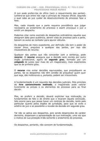 CURSOS ON-LINE – DIR. PROCESSUAL CIVIL P/ TCU E CGU
              PROFESSORA MIRIÃ NUNES
O juiz pode proferi-los de ofício (sem o requerimento das partes).
Lembre-se que entre nós vige o princípio do impulso oficial, segundo
o qual cabe ao juiz cuidar do desenvolvimento do processo fase a
fase.

Mas, nada impede que a parte requeira providência que julgar
necessária ao andamento do processo e assim provoque o juiz a
emitir um despacho.

Podemos citar como exemplo de despachos ordinatórios aqueles que
designam data para audiência, abrem vista do processo para a parte,
baixam os autos ao contador para apurar cálculos.

Os despachos de mero expediente, por definição não tem o poder de
causar ônus, prejuízos a qualquer das partes, por isso são
insuscetíveis de recurso.

Qualquer das partes que não concordar com a sentença, pode
recorrer. O recurso assegura que a decisão será revista por outro
órgão jurisdicional, agora de segundo grau, formado por um
colegiado de juízes (por mais de um magistrado), mais experientes
que os de primeiro grau.

O recurso visa evitar decisões equivocadas, que prejudiquem as
partes. Se os despachos não têm condão de prejudicar quem quer
que seja, são inofensivos e, portanto, podem ser irrecorríveis.


A fundamentação é um requisito das decisões judiciais. Pelo princípio
do livre convencimento motivado, o magistrado pode valorar
livremente as provas e os elementos do processo para ao final
decidir.


Mas, ao proferir a decisão, deverá explicitar sua motivação, os
fundamentos de fato e de direito que o levaram àquela conclusão.
Isto ocorre para que possa haver um controle da decisão, tanto pelo
particular quanto pelos órgãos de jurisdição, para que se evite o
arbítrio do juiz e se possibilite a revisão da decisão em segundo grau.


Tal não se aplica aos despachos, pois sendo desprovidos de caráter
decisório, dispensam a apresentação da sua motivação, uma vez que
o motivo de sua prolação é tão somente o andamento do processo.


Os despachos, portanto, não carecem de fundamentação.



               www.pontodosconcursos.com.br                         11
 