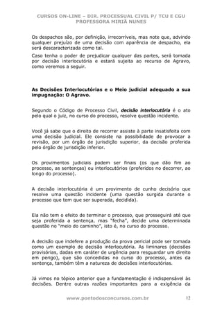 CURSOS ON-LINE – DIR. PROCESSUAL CIVIL P/ TCU E CGU
              PROFESSORA MIRIÃ NUNES


Os despachos são, por definição, irrecorríveis, mas note que, advindo
qualquer prejuízo de uma decisão com aparência de despacho, ela
será descaracterizada como tal.
Caso tenha o poder de prejudicar qualquer das partes, será tomada
por decisão interlocutória e estará sujeita ao recurso de Agravo,
como veremos a seguir.




As Decisões Interlocutórias e o Meio judicial adequado a sua
impugnação: O Agravo.


Segundo o Código de Processo Civil, decisão interlocutória é o ato
pelo qual o juiz, no curso do processo, resolve questão incidente.


Você já sabe que o direito de recorrer assiste à parte insatisfeita com
uma decisão judicial. Ele consiste na possibilidade de provocar a
revisão, por um órgão de jurisdição superior, da decisão proferida
pelo órgão de jurisdição inferior.


Os provimentos judiciais podem ser finais (os que dão fim ao
processo, as sentenças) ou interlocutórios (proferidos no decorrer, ao
longo do processo).


A decisão interlocutória é um provimento de cunho decisório que
resolve uma questão incidente (uma questão surgida durante o
processo que tem que ser superada, decidida).


Ela não tem o efeito de terminar o processo, que prosseguirá até que
seja proferida a sentença, mas “fecha”, decide uma determinada
questão no “meio do caminho”, isto é, no curso do processo.


A decisão que indefere a produção da prova pericial pode ser tomada
como um exemplo de decisão interlocutória. As liminares (decisões
provisórias, dadas em caráter de urgência para resguardar um direito
em perigo), que são concedidas no curso do processo, antes da
sentença, também têm a natureza de decisões interlocutórias.


Já vimos no tópico anterior que a fundamentação é indispensável às
decisões. Dentre outras razões importantes para a exigência da


               www.pontodosconcursos.com.br                         12
 
