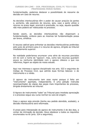 CURSOS ON-LINE – DIR. PROCESSUAL CIVIL P/ TCU E CGU
              PROFESSORA MIRIÃ NUNES
fundamentação, podemos destacar a possibilidade de reexame da
decisão em caso de recurso.


As decisões interlocutórias têm o poder de causar prejuízo às partes
e, portanto, são passíveis de recurso, pois, caso a parte utilize o
recurso no prazo legal, ocorrerá à preclusão, ou seja, aquela questão
não mais poderá ser rediscutida no processo.


Sendo assim, as decisões interlocutórias não dispensam a
fundamentação, embora para as mesmas tal fundamentação possa
ser breve, sintética.


O recurso cabível para enfrentar as decisões interlocutórias proferidas
pelo juízo de primeiro grau é o recurso de agravo, dirigido ao tribunal
imediatamente superior.


Na realidade poderíamos enumerar uma série de recursos previstos
em lei com o nome de “agravo”, mas, como tais recursos guardam
pouca ou nenhuma identidade com o agravo clássico a que nos
referimos, fogem ao objeto do nosso estudo.


Aqui nos interessa o agravo disciplinado nos arts. 522 e seguintes do
Código de Processo Civil, que admite duas formas básicas: o de
instrumento e o retido.


O agravo de instrumento tem esse nome porque é feito em
“instrumento” apartado, independente. É uma petição instruída
(acompanhada) de cópias das peças mais importantes do processo,
dirigida diretamente ao tribunal.


O Agravo de instrumento “sobe” ao Tribunal para imediata apreciação
e o processo segue seu curso normal na vara de origem.


Caso o agravo seja provido (tenha seu pedido atendido, acatado), a
decisão interlocutória será reformada.


O prazo para interposição do agravo de instrumento é de dez dias, a
contar da intimação da decisão. Deve obedecer a todos os requisitos
enumerados na lei (arts. 524 e seguintes).



               www.pontodosconcursos.com.br                         13
 