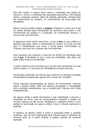 CURSOS ON-LINE – DIR. PROCESSUAL CIVIL P/ TCU E CGU
              PROFESSORA MIRIÃ NUNES
Eles são muitos: o agravo deve indicar a exposição das razões do
recurso, o nome e o endereço dos advogados das partes, informações
sobre o processo original, cópia da decisão agravada, comprovante
de recolhimento do preparo, os instrumentos de procuração dos
advogados.


Alguns recursos estão sujeitos a preparo. Preparo é o nome que se dá
às custas devidas pela interposição do recurso.A pena para o não
recolhimento do preparo é a deserção. Se considerado deserto, o
recurso não será admitido.


O agravante deve ainda comunicar o juízo a quo (o que proferiu a
decisão agravada) sobre a interposição do agravo no prazo de três
dias. É indispensável que envie a prova dessa comunicação ao
Tribunal, pois sem ela a agravo não será admitido.


Esse requisito visa viabilizar o exercício do direito de retratação pelo
juiz a quo. É facultado ao juiz o juízo de retratação, vale dizer, ele
pode voltar atrás na sua decisão.


A parte contrária será intimada para em dez dias apresentar as suas
contra-razões. E o exercício do contraditório em grau recursal.


As decisões proferidas do tribunal que confirma ou reforma a decisão
interlocutória atacada pelo agravo tem o nome de “acórdão”.


Vimos algumas peculiaridades do agravo de instrumento, vejamos
agora o agravo retido. Nele fica apenas consignada a irresignação
com a decisão interlocutória, mas a revisão pelo Tribunal não é feita
imediatamente.


No agravo retido a parte documenta a sua insatisfação e previne a
preclusão do tema, mas só eventualmente suscitará a análise do
recurso. Apenas se não houver retratação e o apelante reiterar o seu
pedido de apreciação do agravo retido, é que o tribunal apreciará a
questão.


O objetivo do agravo retido é evitar a preclusão sobre a questão
incidente, que só será reapreciada pelo tribunal após a sentença de
primeiro grau se a parte reiterar o pedido quando de eventual
apelação.


               www.pontodosconcursos.com.br                          14
 