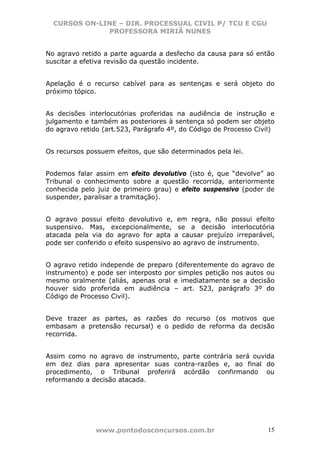 CURSOS ON-LINE – DIR. PROCESSUAL CIVIL P/ TCU E CGU
              PROFESSORA MIRIÃ NUNES


No agravo retido a parte aguarda a desfecho da causa para só então
suscitar a efetiva revisão da questão incidente.


Apelação é o recurso cabível para as sentenças e será objeto do
próximo tópico.


As decisões interlocutórias proferidas na audiência de instrução e
julgamento e também as posteriores à sentença só podem ser objeto
do agravo retido (art.523, Parágrafo 4º, do Código de Processo Civil)


Os recursos possuem efeitos, que são determinados pela lei.


Podemos falar assim em efeito devolutivo (isto é, que “devolve” ao
Tribunal o conhecimento sobre a questão recorrida, anteriormente
conhecida pelo juiz de primeiro grau) e efeito suspensivo (poder de
suspender, paralisar a tramitação).


O agravo possui efeito devolutivo e, em regra, não possui efeito
suspensivo. Mas, excepcionalmente, se a decisão interlocutória
atacada pela via do agravo for apta a causar prejuízo irreparável,
pode ser conferido o efeito suspensivo ao agravo de instrumento.


O agravo retido independe de preparo (diferentemente do agravo de
instrumento) e pode ser interposto por simples petição nos autos ou
mesmo oralmente (aliás, apenas oral e imediatamente se a decisão
houver sido proferida em audiência – art. 523, parágrafo 3º do
Código de Processo Civil).


Deve trazer as partes, as razões do recurso (os motivos que
embasam a pretensão recursal) e o pedido de reforma da decisão
recorrida.


Assim como no agravo de instrumento, parte contrária será ouvida
em dez dias para apresentar suas contra-razões e, ao final do
procedimento, o Tribunal proferirá acórdão confirmando ou
reformando a decisão atacada.




               www.pontodosconcursos.com.br                        15
 
