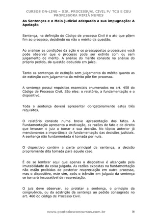 CURSOS ON-LINE – DIR. PROCESSUAL CIVIL P/ TCU E CGU
              PROFESSORA MIRIÃ NUNES
As Sentenças e o Meio judicial adequado a sua impugnação: A
Apelação


Sentença, na definição do Código de processo Civil é o ato que põem
fim ao processo, decidindo ou não o mérito da questão.


Ao analisar as condições da ação e os pressupostos processuais você
pode observar que o processo pode ser extinto com ou sem
julgamento de mérito. A análise do mérito consiste na análise do
próprio pedido, da questão deduzida em juízo.


Tanto as sentenças de extinção sem julgamento do mérito quanto as
de extinção com julgamento do mérito põe fim processo.


A sentença possui requisitos essenciais enumerados no art. 458 do
Código de Processo Civil. São eles: o relatório, a fundamentação e o
dispositivo.


Toda a sentença deverá apresentar obrigatoriamente estes três
requisitos.


O relatório consiste numa breve apresentação dos fatos. A
Fundamentação apresenta a motivação, as razões de fato e de direito
que levaram o juiz a tomar a sua decisão. No tópico anterior já
mencionamos a importância da fundamentação das decisões judiciais.
A sentença não fundamentada é tomada por nula.


O dispositivo contém a parte principal da sentença, a decisão
propriamente dita tomada para aquele caso.


É de se lembrar aqui que apenas o dispositivo é alcançado pela
imutabilidade da coisa julgada. As razões expostas na fundamentação
não estão proibidas de posterior reapreciação em outro processo,
mas o dispositivo, este sim, após o trânsito em julgado da sentença
se tornará insuscetível de reapreciação.


O juiz deve observar, ao prolatar a sentença, o princípio da
congruência, ou da adstrição da sentença ao pedido consagrado no
art. 460 do código de Processo Civil.



              www.pontodosconcursos.com.br                        16
 