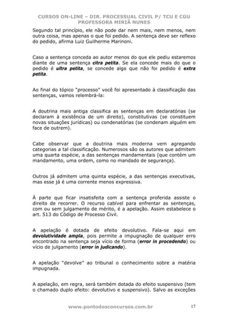 CURSOS ON-LINE – DIR. PROCESSUAL CIVIL P/ TCU E CGU
              PROFESSORA MIRIÃ NUNES
Segundo tal princípio, ele não pode dar nem mais, nem menos, nem
outra coisa, mas apenas o que foi pedido. A sentença deve ser reflexo
do pedido, afirma Luiz Guilherme Marinoni.


Caso a sentença conceda ao autor menos do que ele pediu estaremos
diante de uma sentença citra petita. Se ela concede mais do que o
pedido é ultra petita, se concede algo que não foi pedido é extra
petita.


Ao final do tópico “processo” você foi apresentado à classificação das
sentenças, vamos relembrá-la:


A doutrina mais antiga classifica as sentenças em declaratórias (se
declaram à existência de um direito), constitutivas (se constituem
novas situações jurídicas) ou condenatórias (se condenam alguém em
face de outrem).


Cabe observar que a doutrina mais moderna vem agregando
categorias a tal classificação. Numerosos são os autores que admitem
uma quarta espécie, a das sentenças mandamentais (que contém um
mandamento, uma ordem, como no mandado de segurança).


Outros já admitem uma quinta espécie, a das sentenças executivas,
mas esse já é uma corrente menos expressiva.


À parte que ficar insatisfeita com a sentença proferida assiste o
direito de recorrer. O recurso cabível para enfrentar as sentenças,
com ou sem julgamento de mérito, é a apelação. Assim estabelece o
art. 513 do Código de Processo Civil.


A apelação é dotada de efeito devolutivo. Fala-se aqui em
devolutividade ampla, pois permite a impugnação de qualquer erro
encontrado na sentença seja vício de forma (error in procedendo) ou
vício de julgamento (error in judicando).


A apelação “devolve” ao tribunal o conhecimento sobre a matéria
impugnada.


A apelação, em regra, será também dotada do efeito suspensivo (tem
o chamado duplo efeito: devolutivo e suspensivo). Salvo as exceções


               www.pontodosconcursos.com.br                         17
 