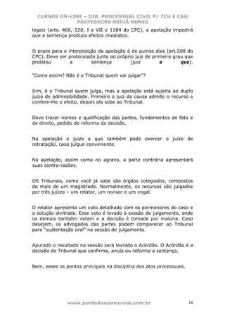 CURSOS ON-LINE – DIR. PROCESSUAL CIVIL P/ TCU E CGU
              PROFESSORA MIRIÃ NUNES
legais (arts. 466, 520, I a VII e 1184 do CPC), a apelação impedirá
que a sentença produza efeitos imediatos.


O prazo para a interposição da apelação é de quinze dias (art.508 do
CPC). Deve ser protocolada junto ao próprio juiz de primeiro grau que
prolatou        a        sentença         (juiz        a        quo).

“Como assim? Não é o Tribunal quem vai julgar”?


Sim, é o Tribunal quem julga, mas a apelação está sujeita ao duplo
juízo de admissibilidade. Primeiro o juiz da causa admite o recurso e
confere-lhe o efeito, depois ela sobe ao Tribunal.


Deve trazer nomes e qualificação das partes, fundamentos de fato e
de direito, pedido de reforma da decisão.


Na apelação o juizo a quo também pode exercer o juízo de
retratação, caso julgue conveniente.


Na apelação, assim como no agravo, a parte contrária apresentará
suas contra-razões.


OS Tribunais, como você já sabe são órgãos colegiados, compostos
de mais de um magistrado. Normalmente, os recursos são julgados
por três juízes – um relator, um revisor e um vogal.


O relator apresenta um voto detalhado com os pormenores do caso e
a solução alvitrada. Esse voto é levado à sessão de julgamento, onde
os demais também votam e a decisão é tomada por maioria. Caso
desejem, os advogados das partes podem comparecer ao Tribunal
para “sustentação oral” na sessão de julgamento.


Apurado o resultado na sessão será lavrado o Acórdão. O Acórdão é a
decisão do Tribunal que confirma, anula ou reforma a sentença.


Bem, esses os pontos principais na disciplina dos atos processuais.




               www.pontodosconcursos.com.br                           18
 