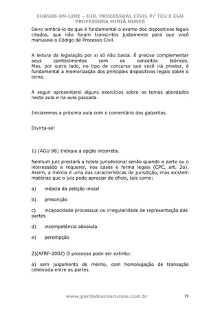 CURSOS ON-LINE – DIR. PROCESSUAL CIVIL P/ TCU E CGU
                 PROFESSORA MIRIÃ NUNES
Devo lembrá-lo de que é fundamental o exame dos dispositivos legais
citados, que não foram transcritos justamente para que você
manuseie o Código de Processo Civil.


A leitura da legislação por si só não basta. É preciso complementar
seus      conhecimentos       com      os     conceitos     teóricos.
Mas, por outro lado, no tipo de concurso que você irá prestar, é
fundamental a memorização dos principais dispositivos legais sobre o
tema.


A seguir apresentarei alguns exercícios sobre os temas abordados
nesta aula e na aula passada.


Iniciaremos a próxima aula com o comentário dos gabaritos.


Divirta-se!




1) (AGU 98) Indique a opção incorreta.

Nenhum juiz prestará a tutela jurisdicional senão quando a parte ou o
interessado a requerer, nos casos e forma legais (CPC, art. 2o).
Assim, a inércia é uma das características da jurisdição, mas existem
matérias que o juiz pode apreciar de ofício, tais como:

a)     inépcia da petição inicial

b)     prescrição

c)    incapacidade processual ou irregularidade de representação das
partes

d)     incompetência absoluta

e)     perempção


2)(AFRF-2002) O processo pode ser extinto:

a) sem julgamento de mérito, com homologação de transação
celebrada entre as partes.




                 www.pontodosconcursos.com.br                      19
 