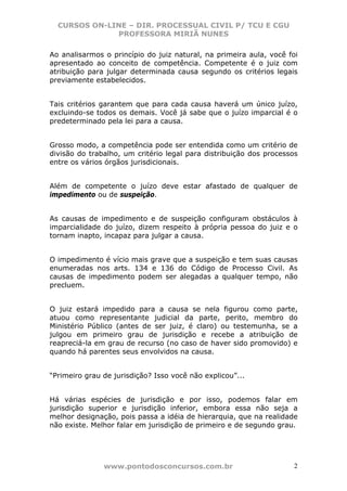 CURSOS ON-LINE – DIR. PROCESSUAL CIVIL P/ TCU E CGU
              PROFESSORA MIRIÃ NUNES

Ao analisarmos o princípio do juiz natural, na primeira aula, você foi
apresentado ao conceito de competência. Competente é o juiz com
atribuição para julgar determinada causa segundo os critérios legais
previamente estabelecidos.


Tais critérios garantem que para cada causa haverá um único juízo,
excluindo-se todos os demais. Você já sabe que o juízo imparcial é o
predeterminado pela lei para a causa.


Grosso modo, a competência pode ser entendida como um critério de
divisão do trabalho, um critério legal para distribuição dos processos
entre os vários órgãos jurisdicionais.


Além de competente o juízo deve estar afastado de qualquer de
impedimento ou de suspeição.


As causas de impedimento e de suspeição configuram obstáculos à
imparcialidade do juízo, dizem respeito à própria pessoa do juiz e o
tornam inapto, incapaz para julgar a causa.


O impedimento é vício mais grave que a suspeição e tem suas causas
enumeradas nos arts. 134 e 136 do Código de Processo Civil. As
causas de impedimento podem ser alegadas a qualquer tempo, não
precluem.


O juiz estará impedido para a causa se nela figurou como parte,
atuou como representante judicial da parte, perito, membro do
Ministério Público (antes de ser juiz, é claro) ou testemunha, se a
julgou em primeiro grau de jurisdição e recebe a atribuição de
reapreciá-la em grau de recurso (no caso de haver sido promovido) e
quando há parentes seus envolvidos na causa.


“Primeiro grau de jurisdição? Isso você não explicou”...


Há várias espécies de jurisdição e por isso, podemos falar em
jurisdição superior e jurisdição inferior, embora essa não seja a
melhor designação, pois passa a idéia de hierarquia, que na realidade
não existe. Melhor falar em jurisdição de primeiro e de segundo grau.




               www.pontodosconcursos.com.br                         2
 